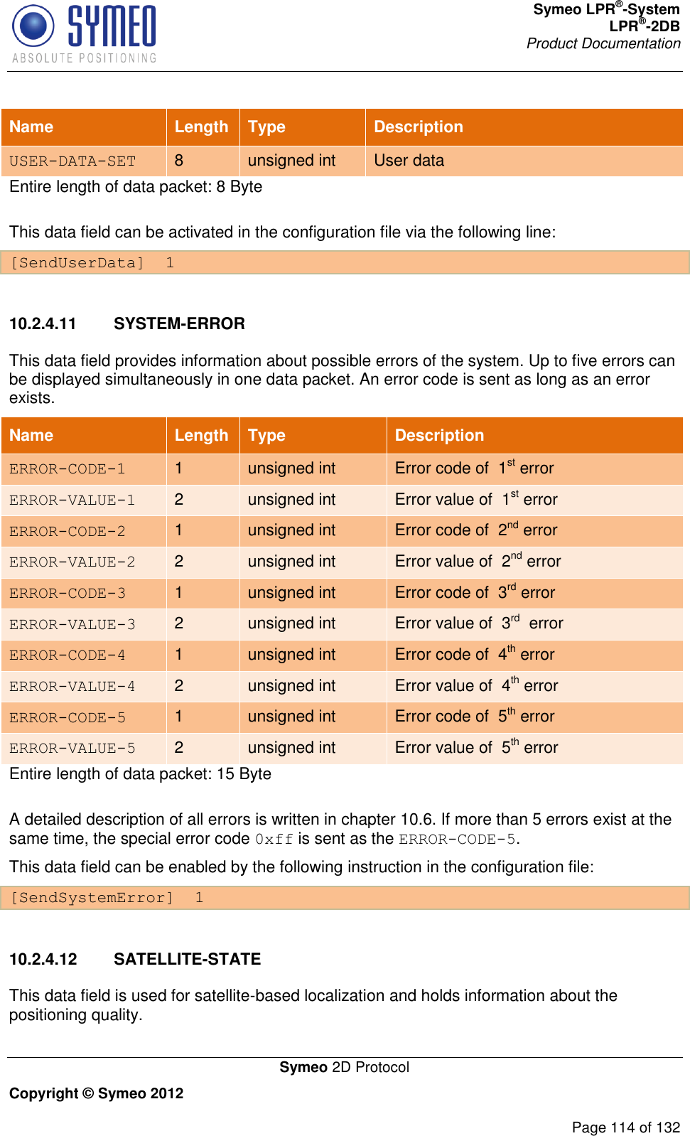 Symeo LPR®-System LPR®-2DB       Product Documentation   Symeo 2D Protocol Copyright © Symeo 2012          Page 114 of 132 Name Length Type Description USER-DATA-SET 8 unsigned int User data Entire length of data packet: 8 Byte This data field can be activated in the configuration file via the following line: [SendUserData]  1  10.2.4.11  SYSTEM-ERROR This data field provides information about possible errors of the system. Up to five errors can be displayed simultaneously in one data packet. An error code is sent as long as an error exists.  Name Length Type Description ERROR-CODE-1 1 unsigned int Error code of  1st error ERROR-VALUE-1 2 unsigned int Error value of  1st error ERROR-CODE-2 1 unsigned int Error code of  2nd error ERROR-VALUE-2 2 unsigned int Error value of  2nd error ERROR-CODE-3 1 unsigned int Error code of  3rd error ERROR-VALUE-3 2 unsigned int Error value of  3rd  error ERROR-CODE-4 1 unsigned int Error code of  4th error ERROR-VALUE-4 2 unsigned int Error value of  4th error ERROR-CODE-5 1 unsigned int Error code of  5th error ERROR-VALUE-5 2 unsigned int Error value of  5th error Entire length of data packet: 15 Byte A detailed description of all errors is written in chapter 10.6. If more than 5 errors exist at the same time, the special error code 0xff is sent as the ERROR-CODE-5. This data field can be enabled by the following instruction in the configuration file: [SendSystemError]  1  10.2.4.12  SATELLITE-STATE This data field is used for satellite-based localization and holds information about the positioning quality. 