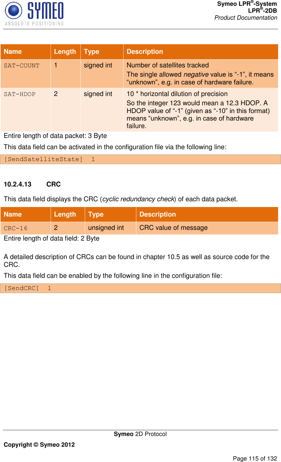 Symeo LPR®-System LPR®-2DB       Product Documentation   Symeo 2D Protocol Copyright © Symeo 2012          Page 115 of 132 Name Length Type Description SAT-COUNT 1 signed int Number of satellites tracked The single allowed negative value is “-1”, it means “unknown”, e.g. in case of hardware failure. SAT-HDOP 2 signed int 10 * horizontal dilution of precision So the integer 123 would mean a 12.3 HDOP. A HDOP value of “-1” (given as “-10” in this format) means “unknown”, e.g. in case of hardware failure. Entire length of data packet: 3 Byte This data field can be activated in the configuration file via the following line: [SendSatelliteState]  1  10.2.4.13  CRC This data field displays the CRC (cyclic redundancy check) of each data packet. Name Length Type Description CRC-16 2 unsigned int CRC value of message Entire length of data field: 2 Byte A detailed description of CRCs can be found in chapter 10.5 as well as source code for the CRC.  This data field can be enabled by the following line in the configuration file: [SendCRC]  1   