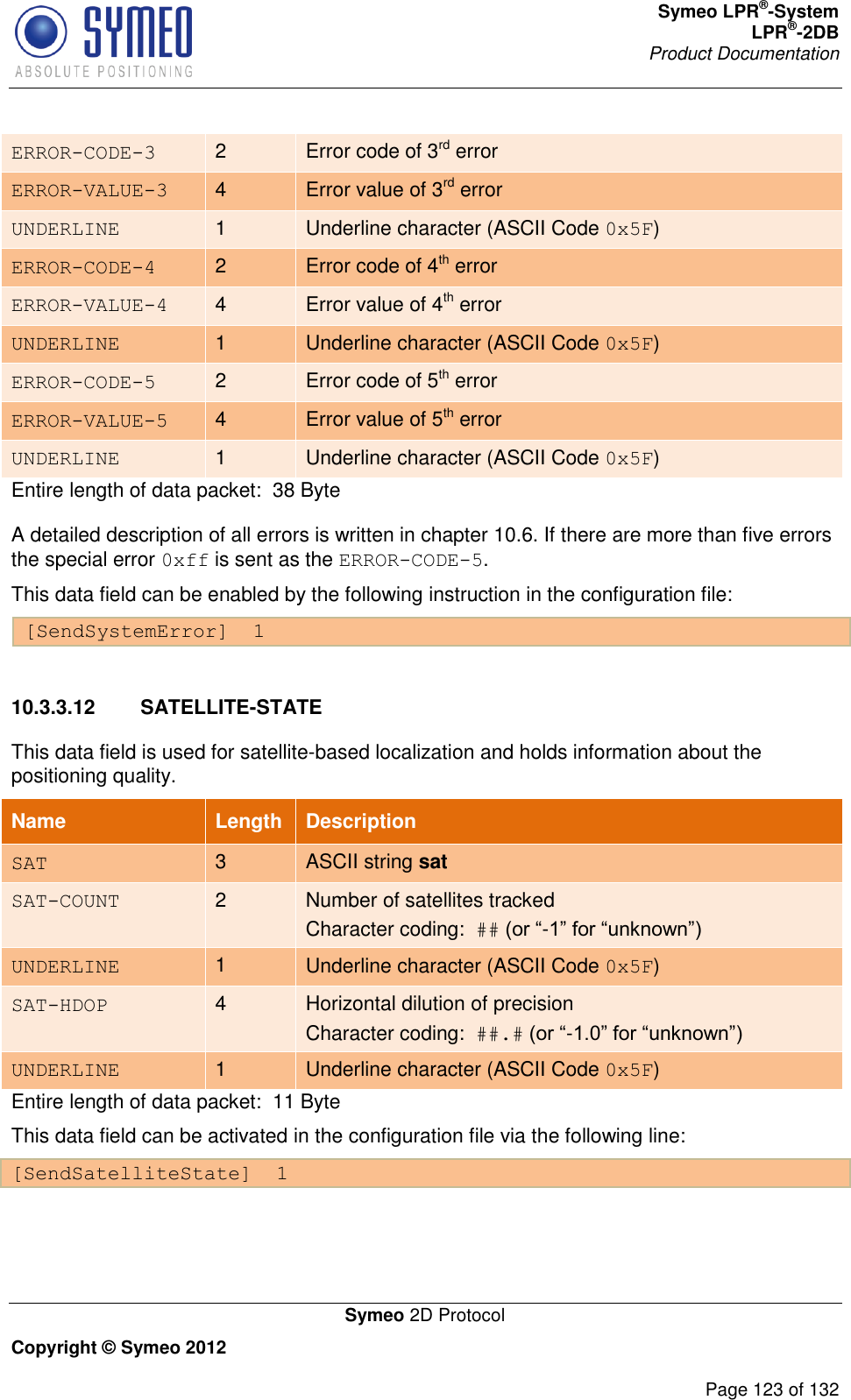 Symeo LPR®-System LPR®-2DB       Product Documentation   Symeo 2D Protocol Copyright © Symeo 2012          Page 123 of 132 ERROR-CODE-3 2 Error code of 3rd error ERROR-VALUE-3 4 Error value of 3rd error UNDERLINE 1 Underline character (ASCII Code 0x5F) ERROR-CODE-4 2 Error code of 4th error ERROR-VALUE-4 4 Error value of 4th error UNDERLINE 1 Underline character (ASCII Code 0x5F) ERROR-CODE-5 2 Error code of 5th error ERROR-VALUE-5 4 Error value of 5th error UNDERLINE 1 Underline character (ASCII Code 0x5F) Entire length of data packet:  38 Byte A detailed description of all errors is written in chapter 10.6. If there are more than five errors the special error 0xff is sent as the ERROR-CODE-5. This data field can be enabled by the following instruction in the configuration file: [SendSystemError]  1  10.3.3.12  SATELLITE-STATE This data field is used for satellite-based localization and holds information about the positioning quality. Name   Length Description SAT 3 ASCII string sat SAT-COUNT 2 Number of satellites tracked Character coding:  ## (or “-1” for “unknown”) UNDERLINE 1 Underline character (ASCII Code 0x5F) SAT-HDOP 4 Horizontal dilution of precision Character coding:  ##.# (or “-1.0” for “unknown”) UNDERLINE 1 Underline character (ASCII Code 0x5F) Entire length of data packet:  11 Byte This data field can be activated in the configuration file via the following line: [SendSatelliteState]  1  