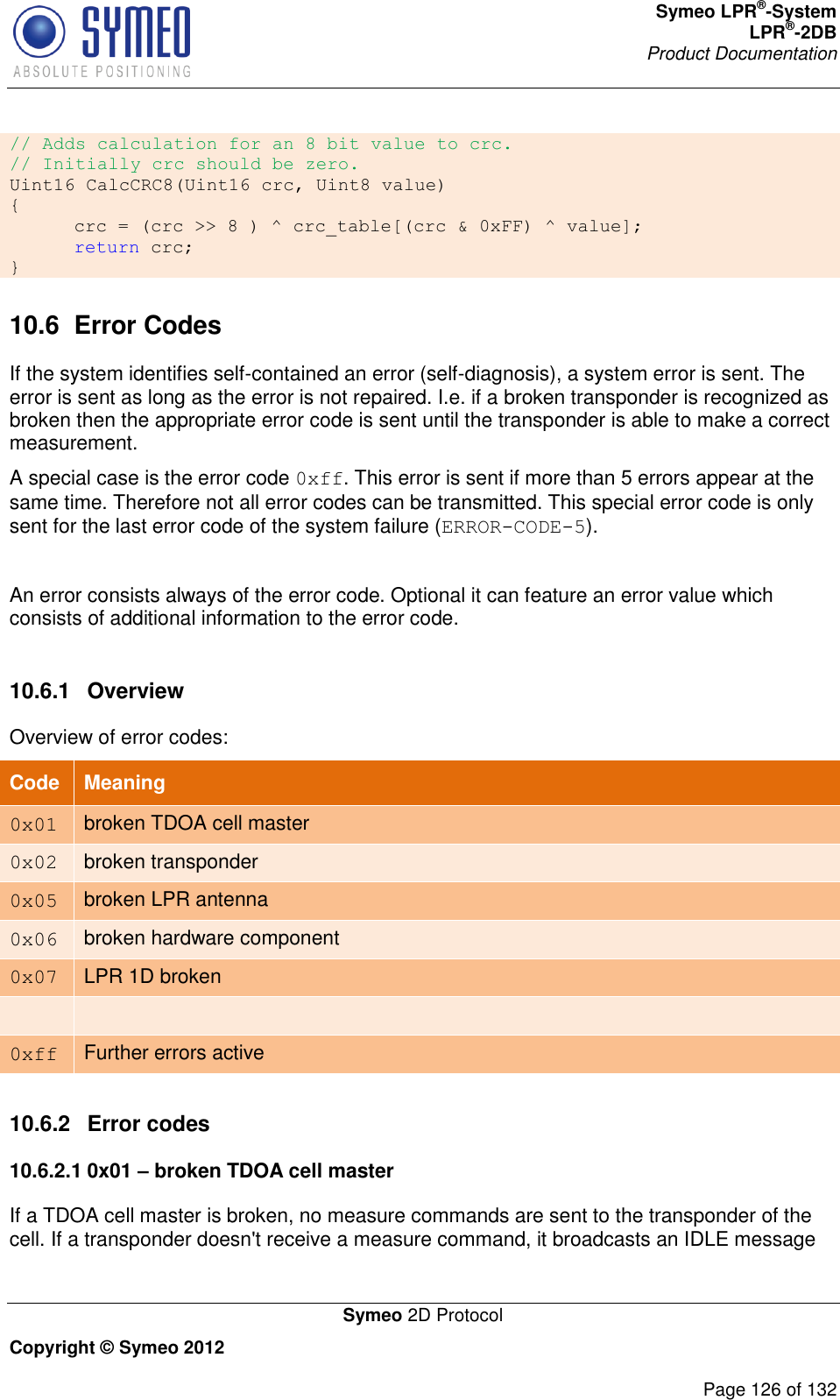 Symeo LPR®-System LPR®-2DB       Product Documentation   Symeo 2D Protocol Copyright © Symeo 2012          Page 126 of 132 // Adds calculation for an 8 bit value to crc. // Initially crc should be zero. Uint16 CalcCRC8(Uint16 crc, Uint8 value) {  crc = (crc &gt;&gt; 8 ) ^ crc_table[(crc &amp; 0xFF) ^ value];  return crc; } 10.6  Error Codes If the system identifies self-contained an error (self-diagnosis), a system error is sent. The error is sent as long as the error is not repaired. I.e. if a broken transponder is recognized as broken then the appropriate error code is sent until the transponder is able to make a correct measurement.  A special case is the error code 0xff. This error is sent if more than 5 errors appear at the same time. Therefore not all error codes can be transmitted. This special error code is only sent for the last error code of the system failure (ERROR-CODE-5).  An error consists always of the error code. Optional it can feature an error value which consists of additional information to the error code.   10.6.1  Overview Overview of error codes: Code Meaning 0x01 broken TDOA cell master 0x02 broken transponder 0x05 broken LPR antenna 0x06 broken hardware component 0x07 LPR 1D broken   0xff Further errors active  10.6.2  Error codes 10.6.2.1 0x01 – broken TDOA cell master If a TDOA cell master is broken, no measure commands are sent to the transponder of the cell. If a transponder doesn&apos;t receive a measure command, it broadcasts an IDLE message 