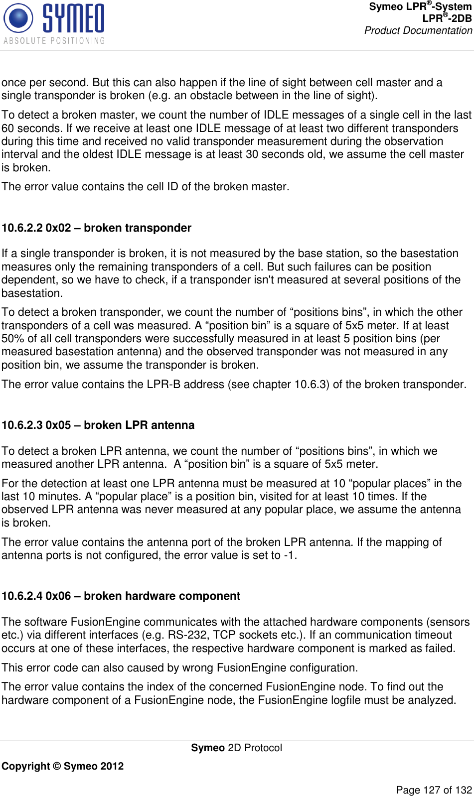 Symeo LPR®-System LPR®-2DB       Product Documentation   Symeo 2D Protocol Copyright © Symeo 2012          Page 127 of 132 once per second. But this can also happen if the line of sight between cell master and a single transponder is broken (e.g. an obstacle between in the line of sight). To detect a broken master, we count the number of IDLE messages of a single cell in the last 60 seconds. If we receive at least one IDLE message of at least two different transponders during this time and received no valid transponder measurement during the observation interval and the oldest IDLE message is at least 30 seconds old, we assume the cell master is broken. The error value contains the cell ID of the broken master.  10.6.2.2 0x02 – broken transponder If a single transponder is broken, it is not measured by the base station, so the basestation measures only the remaining transponders of a cell. But such failures can be position dependent, so we have to check, if a transponder isn&apos;t measured at several positions of the basestation. To detect a broken transponder, we count the number of “positions bins”, in which the other transponders of a cell was measured. A “position bin” is a square of 5x5 meter. If at least 50% of all cell transponders were successfully measured in at least 5 position bins (per measured basestation antenna) and the observed transponder was not measured in any position bin, we assume the transponder is broken. The error value contains the LPR-B address (see chapter 10.6.3) of the broken transponder.  10.6.2.3 0x05 – broken LPR antenna To detect a broken LPR antenna, we count the number of “positions bins”, in which we measured another LPR antenna.  A “position bin” is a square of 5x5 meter. For the detection at least one LPR antenna must be measured at 10 “popular places” in the last 10 minutes. A “popular place” is a position bin, visited for at least 10 times. If the observed LPR antenna was never measured at any popular place, we assume the antenna is broken. The error value contains the antenna port of the broken LPR antenna. If the mapping of antenna ports is not configured, the error value is set to -1.  10.6.2.4 0x06 – broken hardware component The software FusionEngine communicates with the attached hardware components (sensors etc.) via different interfaces (e.g. RS-232, TCP sockets etc.). If an communication timeout occurs at one of these interfaces, the respective hardware component is marked as failed. This error code can also caused by wrong FusionEngine configuration. The error value contains the index of the concerned FusionEngine node. To find out the hardware component of a FusionEngine node, the FusionEngine logfile must be analyzed.  