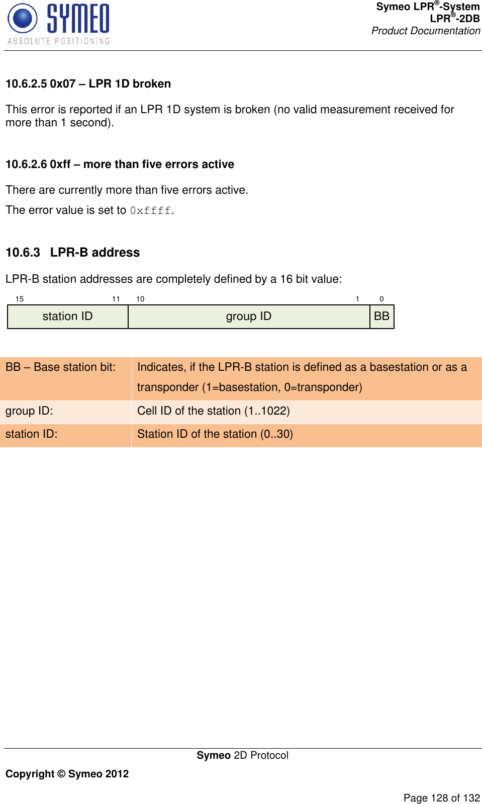 Symeo LPR®-System LPR®-2DB       Product Documentation   Symeo 2D Protocol Copyright © Symeo 2012          Page 128 of 132 10.6.2.5 0x07 – LPR 1D broken This error is reported if an LPR 1D system is broken (no valid measurement received for more than 1 second).  10.6.2.6 0xff – more than five errors active There are currently more than five errors active. The error value is set to 0xffff.  10.6.3  LPR-B address LPR-B station addresses are completely defined by a 16 bit value: 15 11 10 1 0group ID BBstation ID  BB – Base station bit: Indicates, if the LPR-B station is defined as a basestation or as a transponder (1=basestation, 0=transponder)  group ID: Cell ID of the station (1..1022) station ID: Station ID of the station (0..30)      