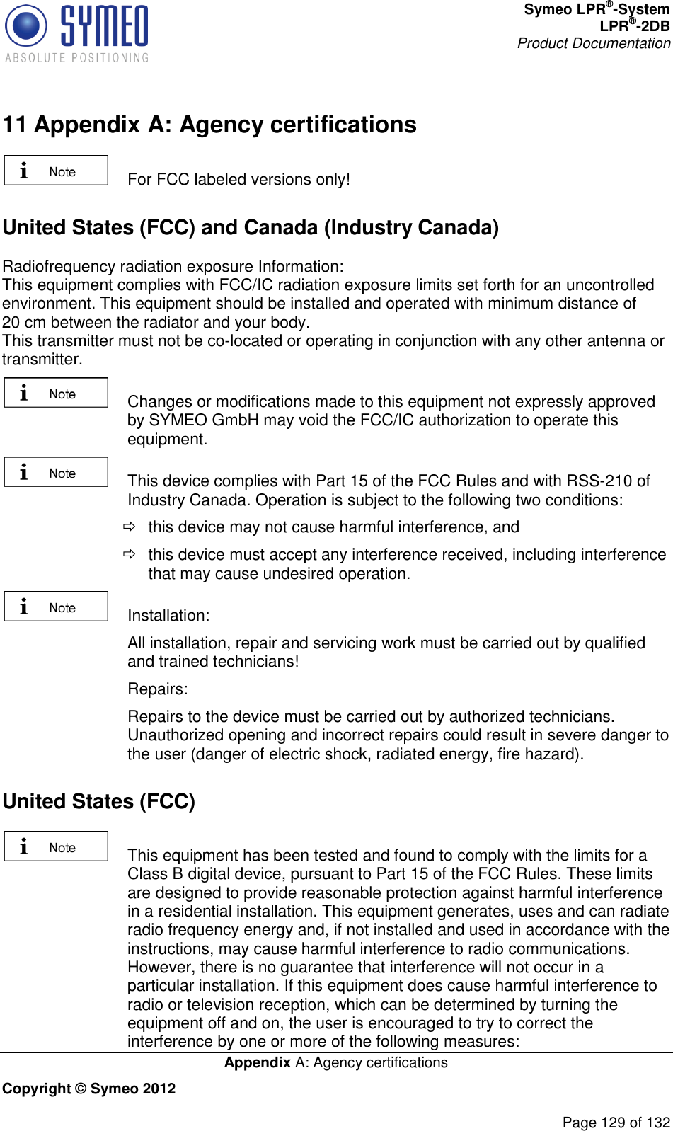 Symeo LPR®-System LPR®-2DB       Product Documentation   Appendix A: Agency certifications Copyright © Symeo 2012          Page 129 of 132 11 Appendix A: Agency certifications   For FCC labeled versions only! United States (FCC) and Canada (Industry Canada) Radiofrequency radiation exposure Information: This equipment complies with FCC/IC radiation exposure limits set forth for an uncontrolled environment. This equipment should be installed and operated with minimum distance of 20 cm between the radiator and your body. This transmitter must not be co-located or operating in conjunction with any other antenna or transmitter.   Changes or modifications made to this equipment not expressly approved by SYMEO GmbH may void the FCC/IC authorization to operate this equipment.   This device complies with Part 15 of the FCC Rules and with RSS-210 of Industry Canada. Operation is subject to the following two conditions:   this device may not cause harmful interference, and    this device must accept any interference received, including interference that may cause undesired operation.   Installation:    All installation, repair and servicing work must be carried out by qualified and trained technicians!    Repairs:    Repairs to the device must be carried out by authorized technicians. Unauthorized opening and incorrect repairs could result in severe danger to the user (danger of electric shock, radiated energy, fire hazard). United States (FCC)   This equipment has been tested and found to comply with the limits for a Class B digital device, pursuant to Part 15 of the FCC Rules. These limits are designed to provide reasonable protection against harmful interference in a residential installation. This equipment generates, uses and can radiate radio frequency energy and, if not installed and used in accordance with the instructions, may cause harmful interference to radio communications. However, there is no guarantee that interference will not occur in a particular installation. If this equipment does cause harmful interference to radio or television reception, which can be determined by turning the equipment off and on, the user is encouraged to try to correct the interference by one or more of the following measures: 