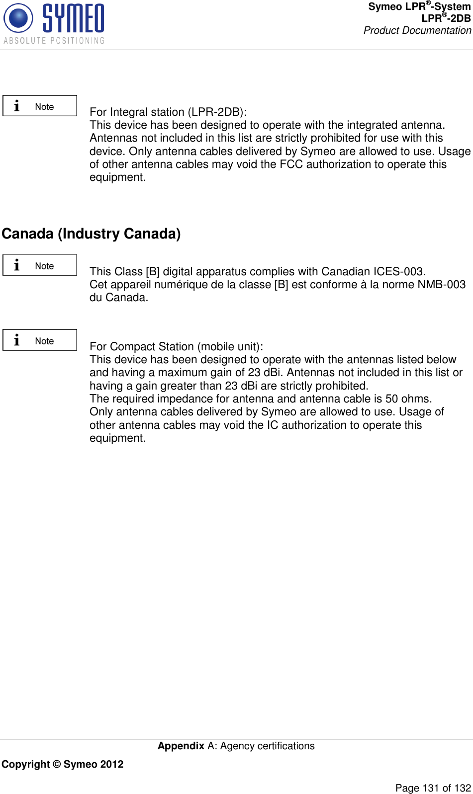 Symeo LPR®-System LPR®-2DB       Product Documentation   Appendix A: Agency certifications Copyright © Symeo 2012          Page 131 of 132    For Integral station (LPR-2DB): This device has been designed to operate with the integrated antenna. Antennas not included in this list are strictly prohibited for use with this device. Only antenna cables delivered by Symeo are allowed to use. Usage of other antenna cables may void the FCC authorization to operate this equipment.  Canada (Industry Canada)    This Class [B] digital apparatus complies with Canadian ICES-003. Cet appareil numérique de la classe [B] est conforme à la norme NMB-003 du Canada.    For Compact Station (mobile unit): This device has been designed to operate with the antennas listed below and having a maximum gain of 23 dBi. Antennas not included in this list or having a gain greater than 23 dBi are strictly prohibited. The required impedance for antenna and antenna cable is 50 ohms.  Only antenna cables delivered by Symeo are allowed to use. Usage of other antenna cables may void the IC authorization to operate this equipment. 