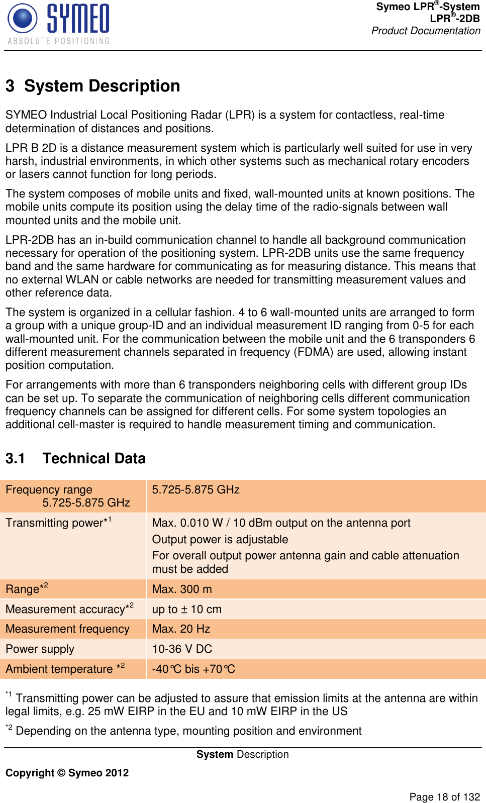 Symeo LPR®-System LPR®-2DB       Product Documentation   System Description Copyright © Symeo 2012          Page 18 of 132 3  System Description SYMEO Industrial Local Positioning Radar (LPR) is a system for contactless, real-time determination of distances and positions.  LPR B 2D is a distance measurement system which is particularly well suited for use in very harsh, industrial environments, in which other systems such as mechanical rotary encoders or lasers cannot function for long periods.  The system composes of mobile units and fixed, wall-mounted units at known positions. The mobile units compute its position using the delay time of the radio-signals between wall mounted units and the mobile unit.  LPR-2DB has an in-build communication channel to handle all background communication necessary for operation of the positioning system. LPR-2DB units use the same frequency band and the same hardware for communicating as for measuring distance. This means that no external WLAN or cable networks are needed for transmitting measurement values and other reference data. The system is organized in a cellular fashion. 4 to 6 wall-mounted units are arranged to form a group with a unique group-ID and an individual measurement ID ranging from 0-5 for each wall-mounted unit. For the communication between the mobile unit and the 6 transponders 6 different measurement channels separated in frequency (FDMA) are used, allowing instant position computation.  For arrangements with more than 6 transponders neighboring cells with different group IDs can be set up. To separate the communication of neighboring cells different communication frequency channels can be assigned for different cells. For some system topologies an additional cell-master is required to handle measurement timing and communication. 3.1  Technical Data Frequency range  5.725-5.875 GHz 5.725-5.875 GHz Transmitting power*1 Max. 0.010 W / 10 dBm output on the antenna port Output power is adjustable For overall output power antenna gain and cable attenuation must be added Range*2 Max. 300 m  Measurement accuracy*2 up to ± 10 cm Measurement frequency Max. 20 Hz Power supply 10-36 V DC Ambient temperature *2 -40°C bis +70°C   *1 Transmitting power can be adjusted to assure that emission limits at the antenna are within legal limits, e.g. 25 mW EIRP in the EU and 10 mW EIRP in the US  *2 Depending on the antenna type, mounting position and environment 