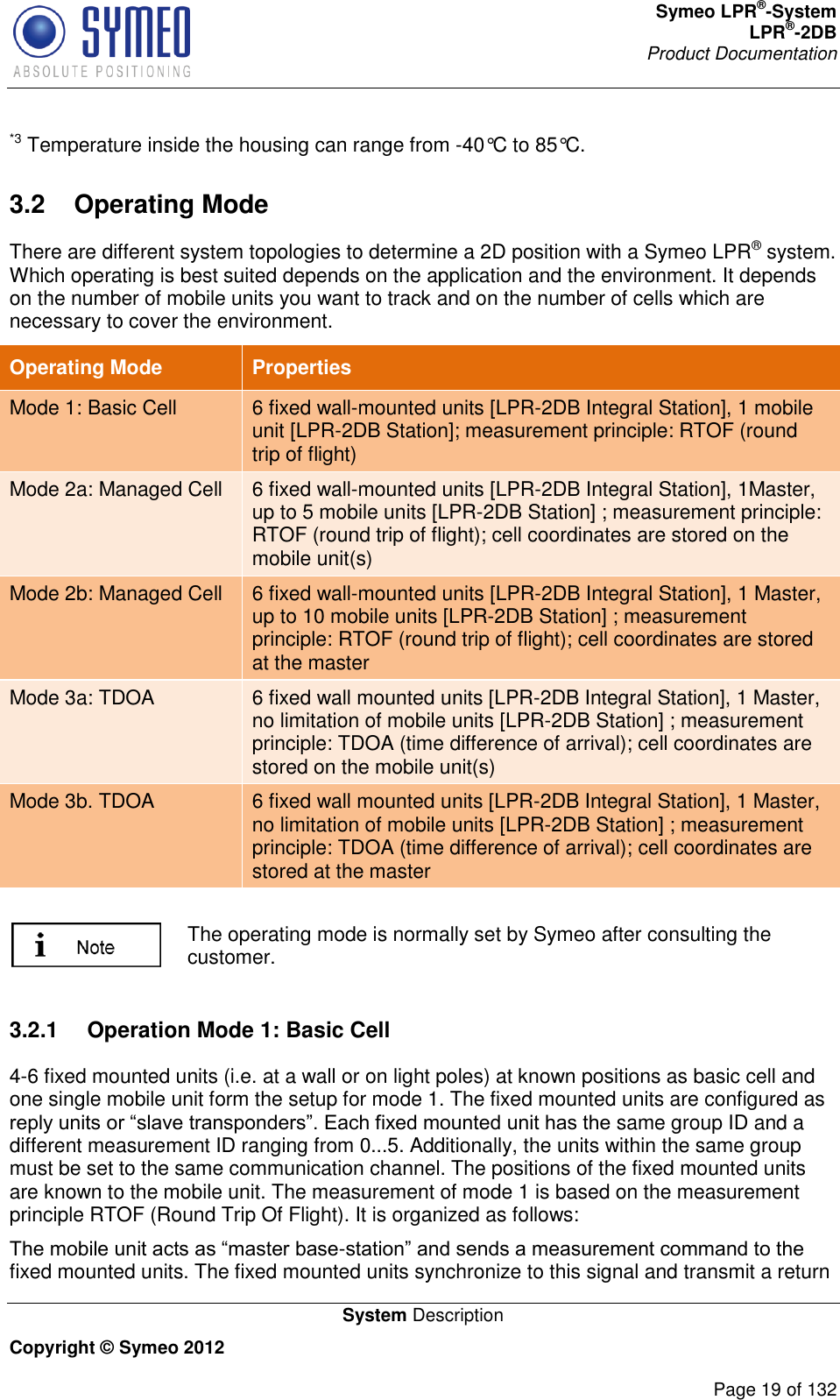 Symeo LPR®-System LPR®-2DB       Product Documentation   System Description Copyright © Symeo 2012          Page 19 of 132 *3 Temperature inside the housing can range from -40°C to 85°C. 3.2  Operating Mode There are different system topologies to determine a 2D position with a Symeo LPR® system. Which operating is best suited depends on the application and the environment. It depends on the number of mobile units you want to track and on the number of cells which are necessary to cover the environment.  Operating Mode Properties Mode 1: Basic Cell 6 fixed wall-mounted units [LPR-2DB Integral Station], 1 mobile unit [LPR-2DB Station]; measurement principle: RTOF (round trip of flight)  Mode 2a: Managed Cell 6 fixed wall-mounted units [LPR-2DB Integral Station], 1Master, up to 5 mobile units [LPR-2DB Station] ; measurement principle: RTOF (round trip of flight); cell coordinates are stored on the mobile unit(s) Mode 2b: Managed Cell 6 fixed wall-mounted units [LPR-2DB Integral Station], 1 Master, up to 10 mobile units [LPR-2DB Station] ; measurement principle: RTOF (round trip of flight); cell coordinates are stored at the master Mode 3a: TDOA 6 fixed wall mounted units [LPR-2DB Integral Station], 1 Master, no limitation of mobile units [LPR-2DB Station] ; measurement principle: TDOA (time difference of arrival); cell coordinates are stored on the mobile unit(s) Mode 3b. TDOA 6 fixed wall mounted units [LPR-2DB Integral Station], 1 Master, no limitation of mobile units [LPR-2DB Station] ; measurement principle: TDOA (time difference of arrival); cell coordinates are stored at the master   The operating mode is normally set by Symeo after consulting the customer.  3.2.1  Operation Mode 1: Basic Cell 4-6 fixed mounted units (i.e. at a wall or on light poles) at known positions as basic cell and one single mobile unit form the setup for mode 1. The fixed mounted units are configured as reply units or “slave transponders”. Each fixed mounted unit has the same group ID and a different measurement ID ranging from 0...5. Additionally, the units within the same group must be set to the same communication channel. The positions of the fixed mounted units are known to the mobile unit. The measurement of mode 1 is based on the measurement principle RTOF (Round Trip Of Flight). It is organized as follows:  The mobile unit acts as “master base-station” and sends a measurement command to the fixed mounted units. The fixed mounted units synchronize to this signal and transmit a return 