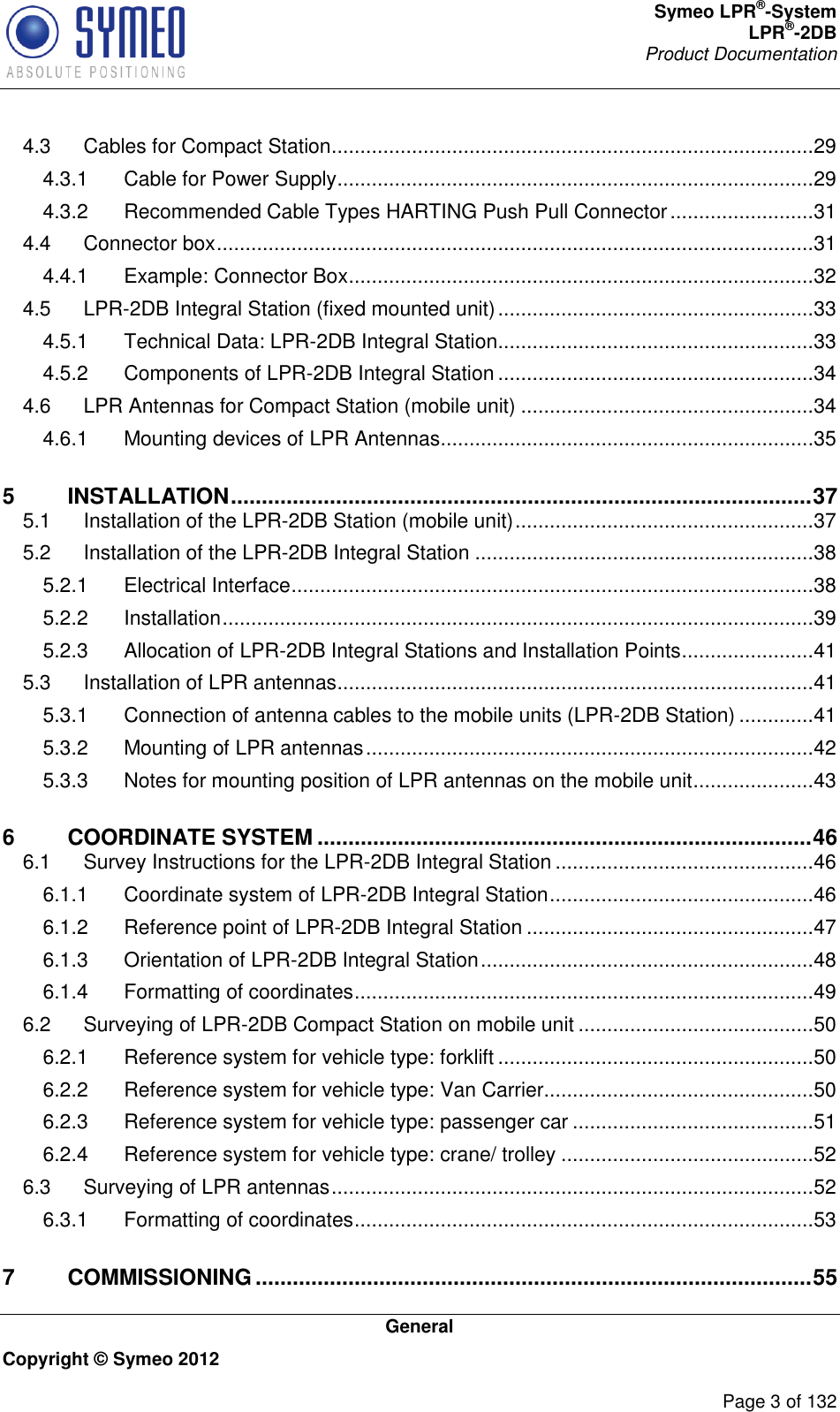 Symeo LPR®-System LPR®-2DB       Product Documentation   General Copyright © Symeo 2012          Page 3 of 132 4.3 Cables for Compact Station ....................................................................................29 4.3.1 Cable for Power Supply ...................................................................................29 4.3.2 Recommended Cable Types HARTING Push Pull Connector .........................31 4.4 Connector box ........................................................................................................31 4.4.1 Example: Connector Box .................................................................................32 4.5 LPR-2DB Integral Station (fixed mounted unit) .......................................................33 4.5.1 Technical Data: LPR-2DB Integral Station .......................................................33 4.5.2 Components of LPR-2DB Integral Station .......................................................34 4.6 LPR Antennas for Compact Station (mobile unit) ...................................................34 4.6.1 Mounting devices of LPR Antennas .................................................................35 5 INSTALLATION .............................................................................................. 37 5.1 Installation of the LPR-2DB Station (mobile unit) ....................................................37 5.2 Installation of the LPR-2DB Integral Station ...........................................................38 5.2.1 Electrical Interface ...........................................................................................38 5.2.2 Installation .......................................................................................................39 5.2.3 Allocation of LPR-2DB Integral Stations and Installation Points .......................41 5.3 Installation of LPR antennas ...................................................................................41 5.3.1 Connection of antenna cables to the mobile units (LPR-2DB Station) .............41 5.3.2 Mounting of LPR antennas ..............................................................................42 5.3.3 Notes for mounting position of LPR antennas on the mobile unit .....................43 6 COORDINATE SYSTEM ................................................................................ 46 6.1 Survey Instructions for the LPR-2DB Integral Station .............................................46 6.1.1 Coordinate system of LPR-2DB Integral Station ..............................................46 6.1.2 Reference point of LPR-2DB Integral Station ..................................................47 6.1.3 Orientation of LPR-2DB Integral Station ..........................................................48 6.1.4 Formatting of coordinates ................................................................................49 6.2 Surveying of LPR-2DB Compact Station on mobile unit .........................................50 6.2.1 Reference system for vehicle type: forklift .......................................................50 6.2.2 Reference system for vehicle type: Van Carrier...............................................50 6.2.3 Reference system for vehicle type: passenger car ..........................................51 6.2.4 Reference system for vehicle type: crane/ trolley ............................................52 6.3 Surveying of LPR antennas ....................................................................................52 6.3.1 Formatting of coordinates ................................................................................53 7 COMMISSIONING .......................................................................................... 55 