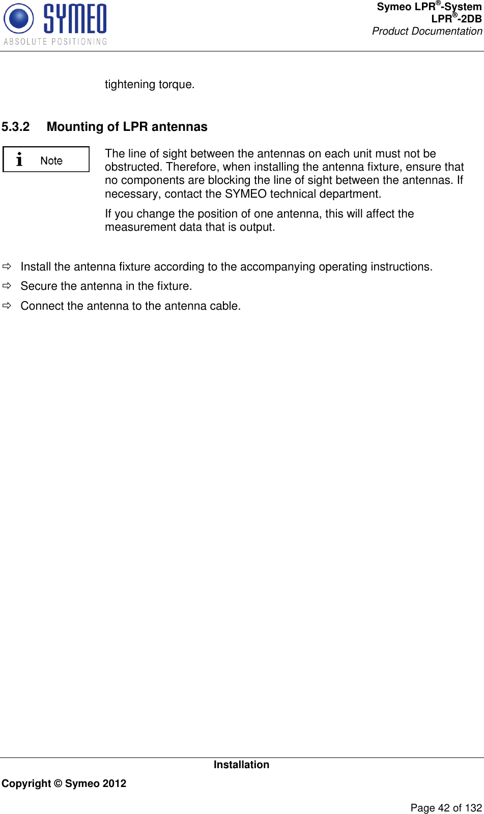 Symeo LPR®-System LPR®-2DB       Product Documentation   Installation Copyright © Symeo 2012          Page 42 of 132 tightening torque.  5.3.2  Mounting of LPR antennas  The line of sight between the antennas on each unit must not be obstructed. Therefore, when installing the antenna fixture, ensure that no components are blocking the line of sight between the antennas. If necessary, contact the SYMEO technical department. If you change the position of one antenna, this will affect the measurement data that is output.    Install the antenna fixture according to the accompanying operating instructions.   Secure the antenna in the fixture.   Connect the antenna to the antenna cable. 