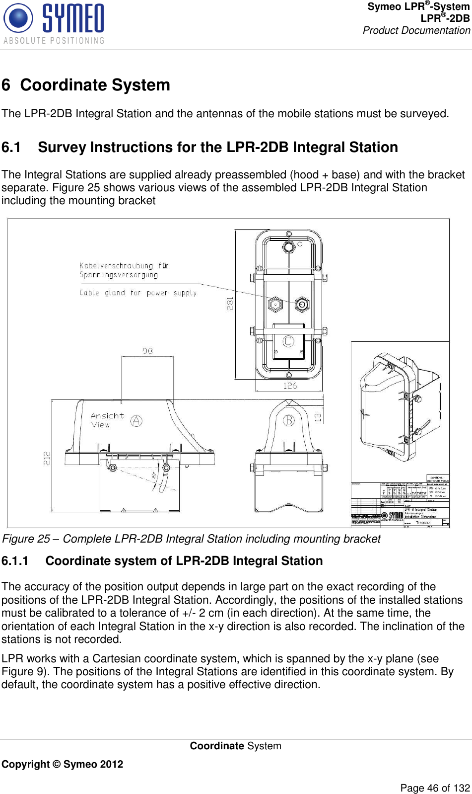 Symeo LPR®-System LPR®-2DB       Product Documentation   Coordinate System Copyright © Symeo 2012          Page 46 of 132 6  Coordinate System The LPR-2DB Integral Station and the antennas of the mobile stations must be surveyed.  6.1  Survey Instructions for the LPR-2DB Integral Station The Integral Stations are supplied already preassembled (hood + base) and with the bracket separate. Figure 25 shows various views of the assembled LPR-2DB Integral Station including the mounting bracket  Figure 25 – Complete LPR-2DB Integral Station including mounting bracket 6.1.1  Coordinate system of LPR-2DB Integral Station The accuracy of the position output depends in large part on the exact recording of the positions of the LPR-2DB Integral Station. Accordingly, the positions of the installed stations must be calibrated to a tolerance of +/- 2 cm (in each direction). At the same time, the orientation of each Integral Station in the x-y direction is also recorded. The inclination of the stations is not recorded. LPR works with a Cartesian coordinate system, which is spanned by the x-y plane (see Figure 9). The positions of the Integral Stations are identified in this coordinate system. By default, the coordinate system has a positive effective direction. 