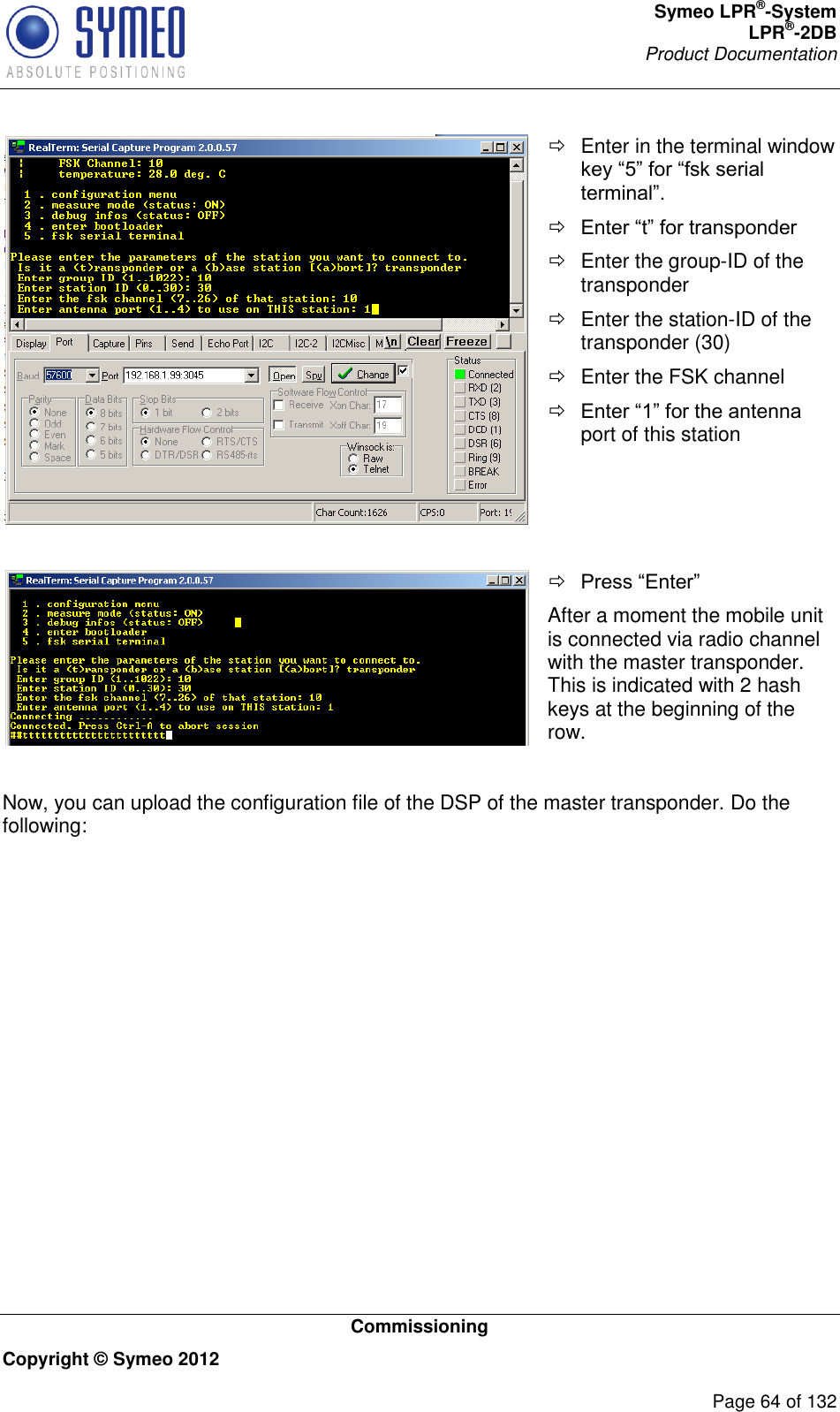 Symeo LPR®-System LPR®-2DB       Product Documentation   Commissioning Copyright © Symeo 2012          Page 64 of 132    Enter in the terminal window key “5” for “fsk serial terminal”.  Enter “t” for transponder   Enter the group-ID of the transponder   Enter the station-ID of the transponder (30)   Enter the FSK channel  Enter “1” for the antenna port of this station     Press “Enter” After a moment the mobile unit is connected via radio channel with the master transponder. This is indicated with 2 hash keys at the beginning of the row.   Now, you can upload the configuration file of the DSP of the master transponder. Do the following: 