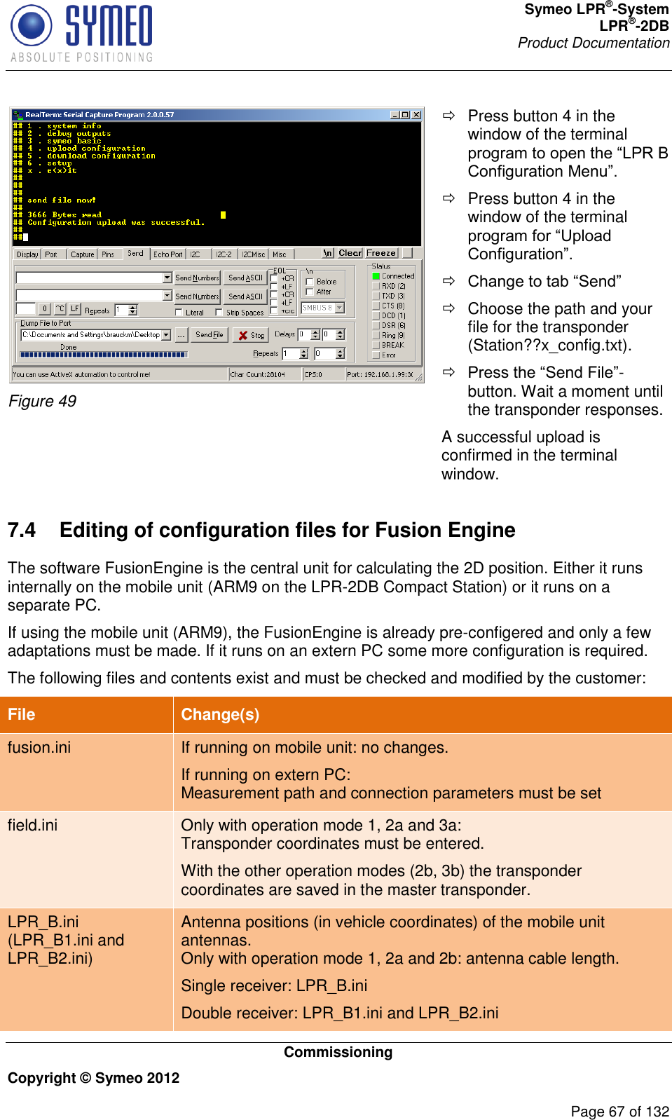 Symeo LPR®-System LPR®-2DB       Product Documentation   Commissioning Copyright © Symeo 2012          Page 67 of 132  Figure 49   Press button 4 in the window of the terminal program to open the “LPR B Configuration Menu”.   Press button 4 in the window of the terminal program for “Upload Configuration”.  Change to tab “Send”   Choose the path and your file for the transponder (Station??x_config.txt).  Press the “Send File”-button. Wait a moment until the transponder responses. A successful upload is confirmed in the terminal window. 7.4  Editing of configuration files for Fusion Engine The software FusionEngine is the central unit for calculating the 2D position. Either it runs internally on the mobile unit (ARM9 on the LPR-2DB Compact Station) or it runs on a separate PC. If using the mobile unit (ARM9), the FusionEngine is already pre-configered and only a few adaptations must be made. If it runs on an extern PC some more configuration is required. The following files and contents exist and must be checked and modified by the customer: File Change(s) fusion.ini If running on mobile unit: no changes. If running on extern PC: Measurement path and connection parameters must be set field.ini Only with operation mode 1, 2a and 3a: Transponder coordinates must be entered. With the other operation modes (2b, 3b) the transponder coordinates are saved in the master transponder. LPR_B.ini (LPR_B1.ini and LPR_B2.ini) Antenna positions (in vehicle coordinates) of the mobile unit antennas. Only with operation mode 1, 2a and 2b: antenna cable length. Single receiver: LPR_B.ini Double receiver: LPR_B1.ini and LPR_B2.ini 