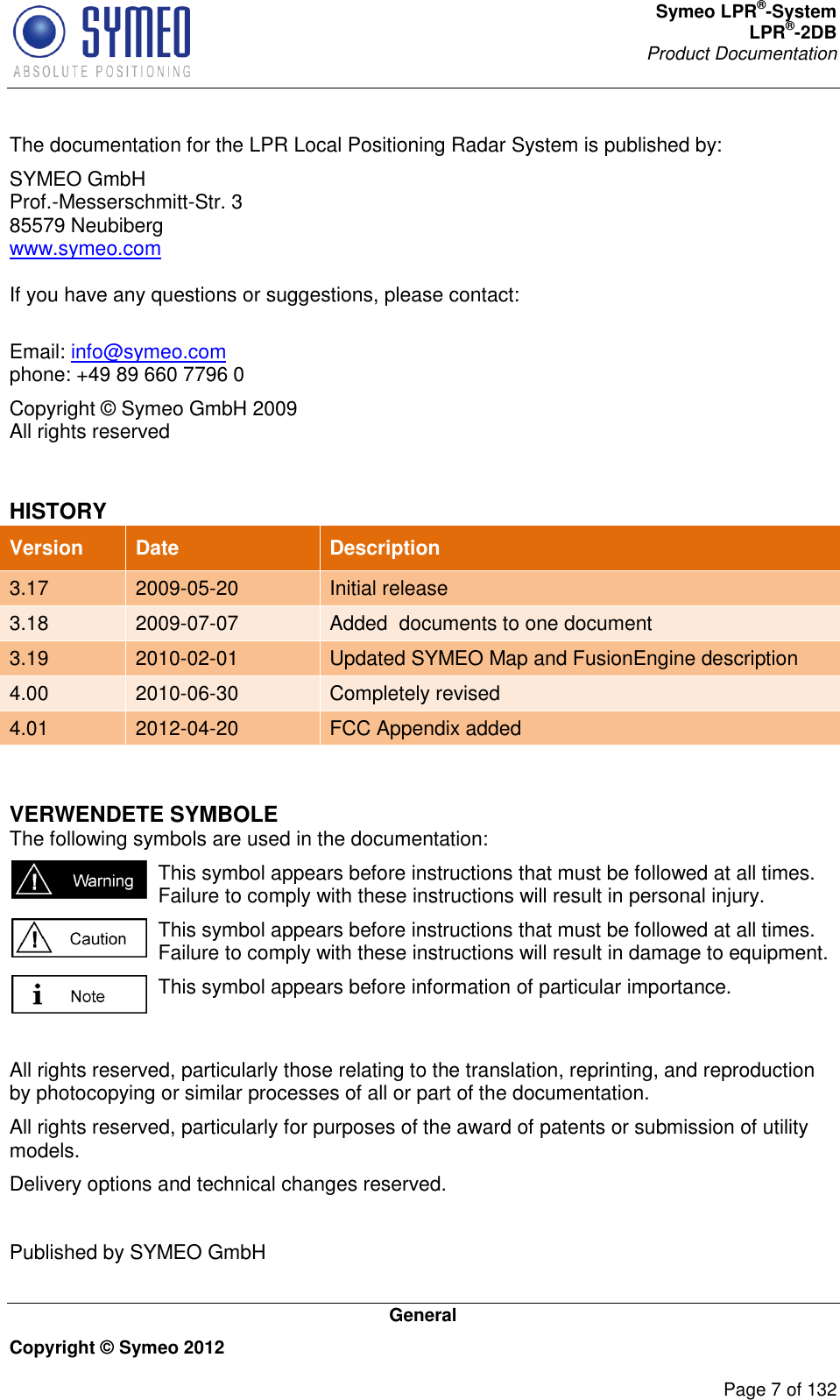 Symeo LPR®-System LPR®-2DB       Product Documentation   General Copyright © Symeo 2012          Page 7 of 132 The documentation for the LPR Local Positioning Radar System is published by: SYMEO GmbH Prof.-Messerschmitt-Str. 3 85579 Neubiberg www.symeo.com  If you have any questions or suggestions, please contact:  Email: info@symeo.com phone: +49 89 660 7796 0 Copyright © Symeo GmbH 2009 All rights reserved  HISTORY Version Date Description 3.17 2009-05-20 Initial release 3.18 2009-07-07 Added  documents to one document 3.19 2010-02-01 Updated SYMEO Map and FusionEngine description 4.00 2010-06-30 Completely revised 4.01 2012-04-20 FCC Appendix added  VERWENDETE SYMBOLE The following symbols are used in the documentation:  This symbol appears before instructions that must be followed at all times. Failure to comply with these instructions will result in personal injury.  This symbol appears before instructions that must be followed at all times. Failure to comply with these instructions will result in damage to equipment.  This symbol appears before information of particular importance.  All rights reserved, particularly those relating to the translation, reprinting, and reproduction by photocopying or similar processes of all or part of the documentation. All rights reserved, particularly for purposes of the award of patents or submission of utility models. Delivery options and technical changes reserved.  Published by SYMEO GmbH   