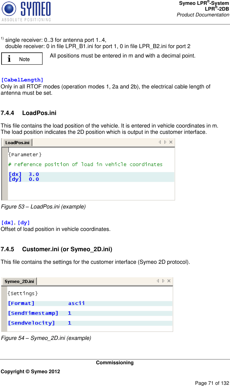 Symeo LPR®-System LPR®-2DB       Product Documentation   Commissioning Copyright © Symeo 2012          Page 71 of 132 1) single receiver: 0..3 for antenna port 1..4,    double receiver: 0 in file LPR_B1.ini for port 1, 0 in file LPR_B2.ini for port 2  All positions must be entered in m and with a decimal point.  [CabelLength] Only in all RTOF modes (operation modes 1, 2a and 2b), the electrical cable length of antenna must be set.  7.4.4  LoadPos.ini This file contains the load position of the vehicle. It is entered in vehicle coordinates in m. The load position indicates the 2D position which is output in the customer interface.  Figure 53 – LoadPos.ini (example)   [dx], [dy] Offset of load position in vehicle coordinates.  7.4.5  Customer.ini (or Symeo_2D.ini) This file contains the settings for the customer interface (Symeo 2D protocol).   Figure 54 – Symeo_2D.ini (example)  