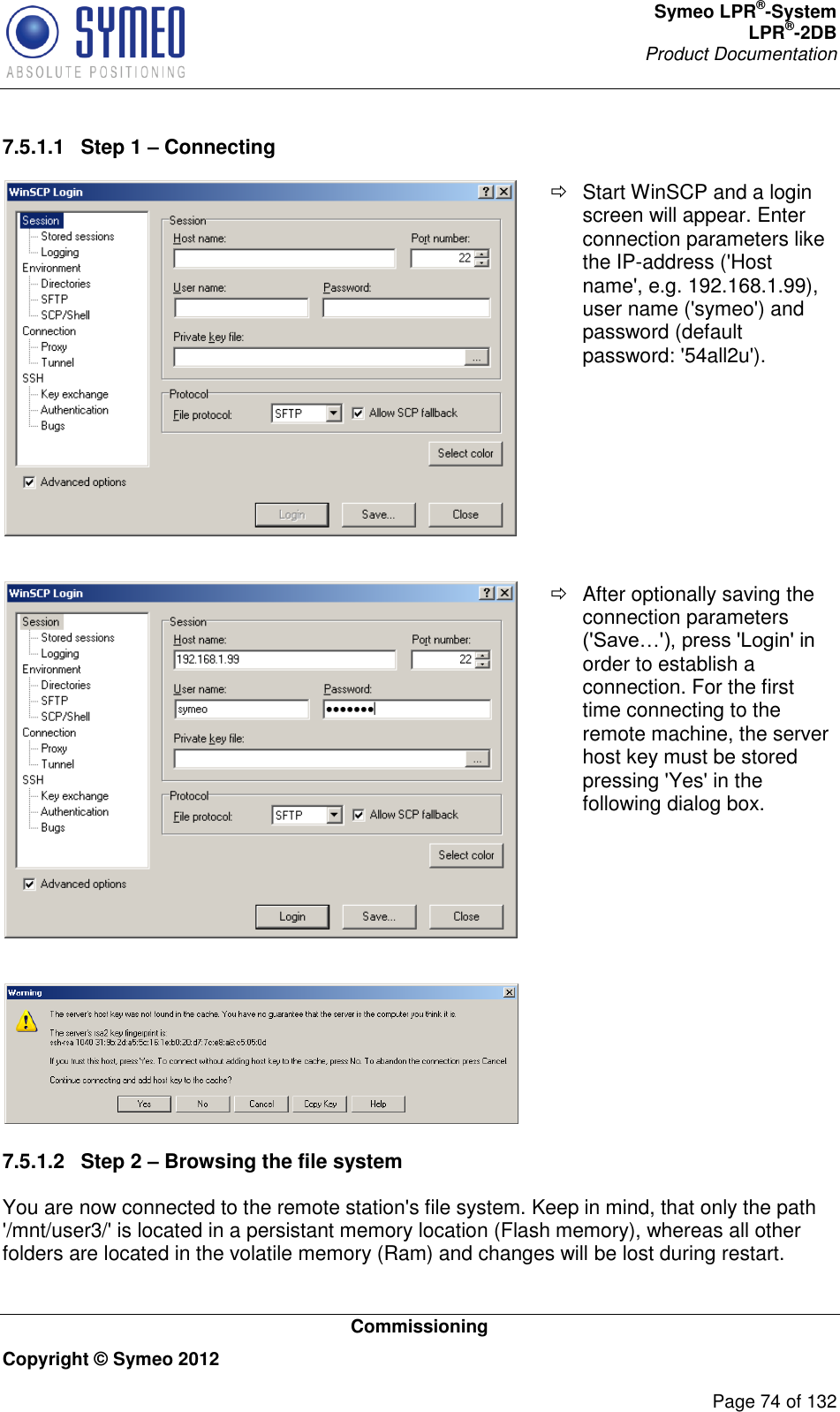 Symeo LPR®-System LPR®-2DB       Product Documentation   Commissioning Copyright © Symeo 2012          Page 74 of 132 7.5.1.1  Step 1 – Connecting    Start WinSCP and a login screen will appear. Enter connection parameters like the IP-address (&apos;Host name&apos;, e.g. 192.168.1.99), user name (&apos;symeo&apos;) and password (default password: &apos;54all2u&apos;).     After optionally saving the connection parameters (&apos;Save…&apos;), press &apos;Login&apos; in order to establish a connection. For the first time connecting to the remote machine, the server host key must be stored pressing &apos;Yes&apos; in the following dialog box.    7.5.1.2  Step 2 – Browsing the file system You are now connected to the remote station&apos;s file system. Keep in mind, that only the path &apos;/mnt/user3/&apos; is located in a persistant memory location (Flash memory), whereas all other folders are located in the volatile memory (Ram) and changes will be lost during restart. 