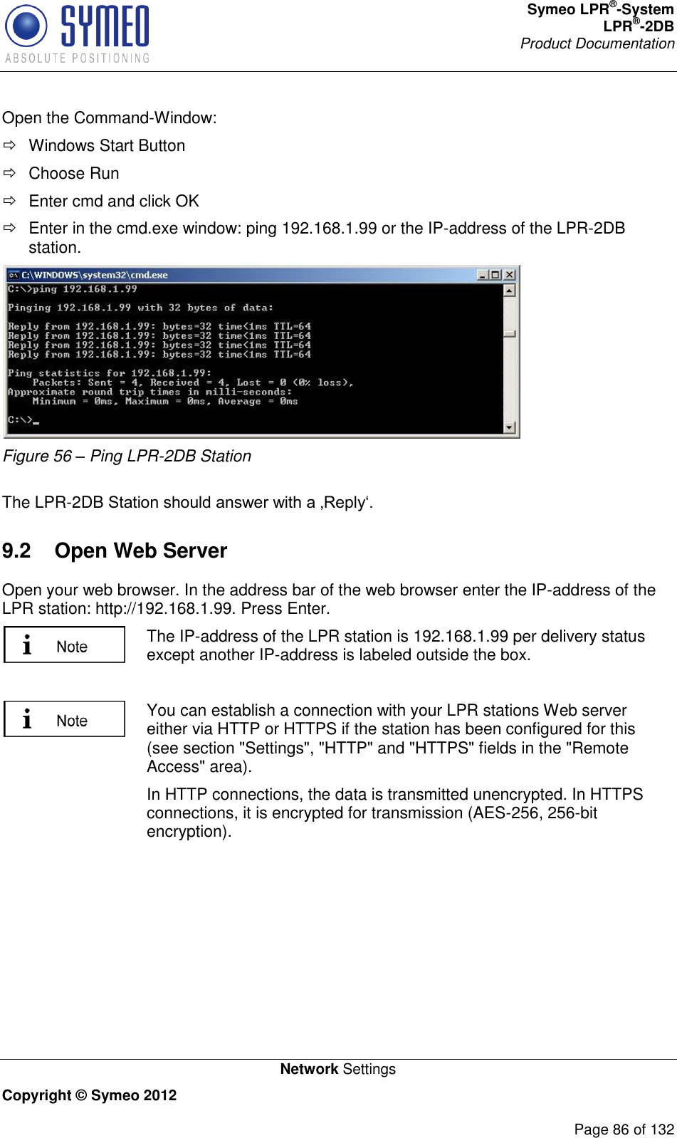 Symeo LPR®-System LPR®-2DB       Product Documentation   Network Settings Copyright © Symeo 2012          Page 86 of 132 Open the Command-Window:   Windows Start Button   Choose Run    Enter cmd and click OK    Enter in the cmd.exe window: ping 192.168.1.99 or the IP-address of the LPR-2DB station.  Figure 56 – Ping LPR-2DB Station  The LPR-2DB Station should answer with a ‚Reply‘. 9.2  Open Web Server Open your web browser. In the address bar of the web browser enter the IP-address of the LPR station: http://192.168.1.99. Press Enter.   The IP-address of the LPR station is 192.168.1.99 per delivery status except another IP-address is labeled outside the box.   You can establish a connection with your LPR stations Web server either via HTTP or HTTPS if the station has been configured for this (see section &quot;Settings&quot;, &quot;HTTP&quot; and &quot;HTTPS&quot; fields in the &quot;Remote Access&quot; area). In HTTP connections, the data is transmitted unencrypted. In HTTPS connections, it is encrypted for transmission (AES-256, 256-bit encryption).     