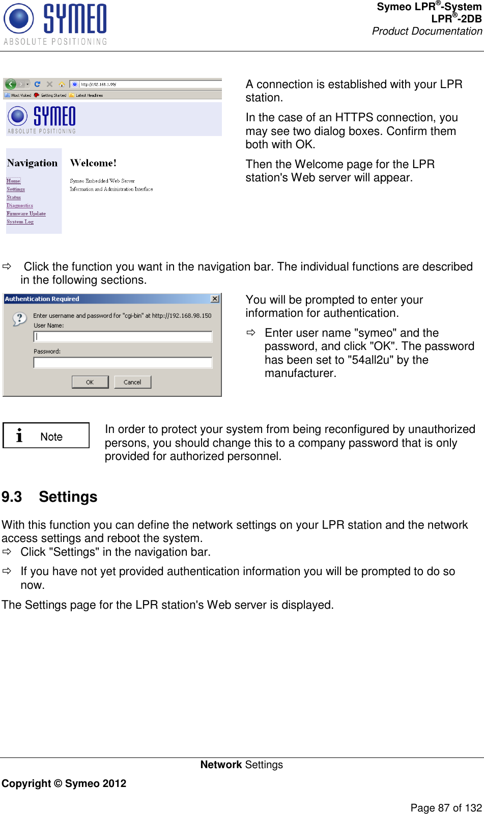 Symeo LPR®-System LPR®-2DB       Product Documentation   Network Settings Copyright © Symeo 2012          Page 87 of 132  A connection is established with your LPR station.  In the case of an HTTPS connection, you may see two dialog boxes. Confirm them both with OK.  Then the Welcome page for the LPR station&apos;s Web server will appear.     Click the function you want in the navigation bar. The individual functions are described in the following sections.  You will be prompted to enter your information for authentication.    Enter user name &quot;symeo&quot; and the password, and click &quot;OK&quot;. The password has been set to &quot;54all2u&quot; by the manufacturer.   In order to protect your system from being reconfigured by unauthorized persons, you should change this to a company password that is only provided for authorized personnel. 9.3  Settings With this function you can define the network settings on your LPR station and the network access settings and reboot the system.   Click &quot;Settings&quot; in the navigation bar.   If you have not yet provided authentication information you will be prompted to do so now. The Settings page for the LPR station&apos;s Web server is displayed. 