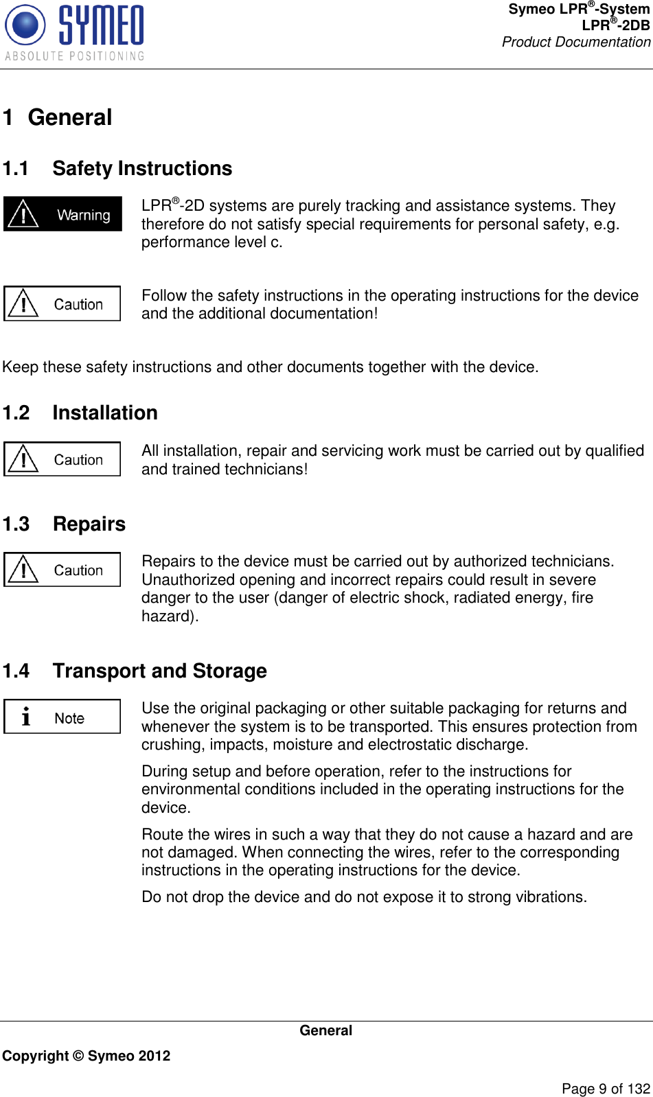 Symeo LPR®-System LPR®-2DB       Product Documentation   General Copyright © Symeo 2012          Page 9 of 132 1  General 1.1  Safety Instructions  LPR®-2D systems are purely tracking and assistance systems. They therefore do not satisfy special requirements for personal safety, e.g. performance level c.   Follow the safety instructions in the operating instructions for the device and the additional documentation!  Keep these safety instructions and other documents together with the device. 1.2  Installation  All installation, repair and servicing work must be carried out by qualified and trained technicians! 1.3  Repairs  Repairs to the device must be carried out by authorized technicians. Unauthorized opening and incorrect repairs could result in severe danger to the user (danger of electric shock, radiated energy, fire hazard). 1.4  Transport and Storage  Use the original packaging or other suitable packaging for returns and whenever the system is to be transported. This ensures protection from crushing, impacts, moisture and electrostatic discharge. During setup and before operation, refer to the instructions for environmental conditions included in the operating instructions for the device. Route the wires in such a way that they do not cause a hazard and are not damaged. When connecting the wires, refer to the corresponding instructions in the operating instructions for the device. Do not drop the device and do not expose it to strong vibrations. 