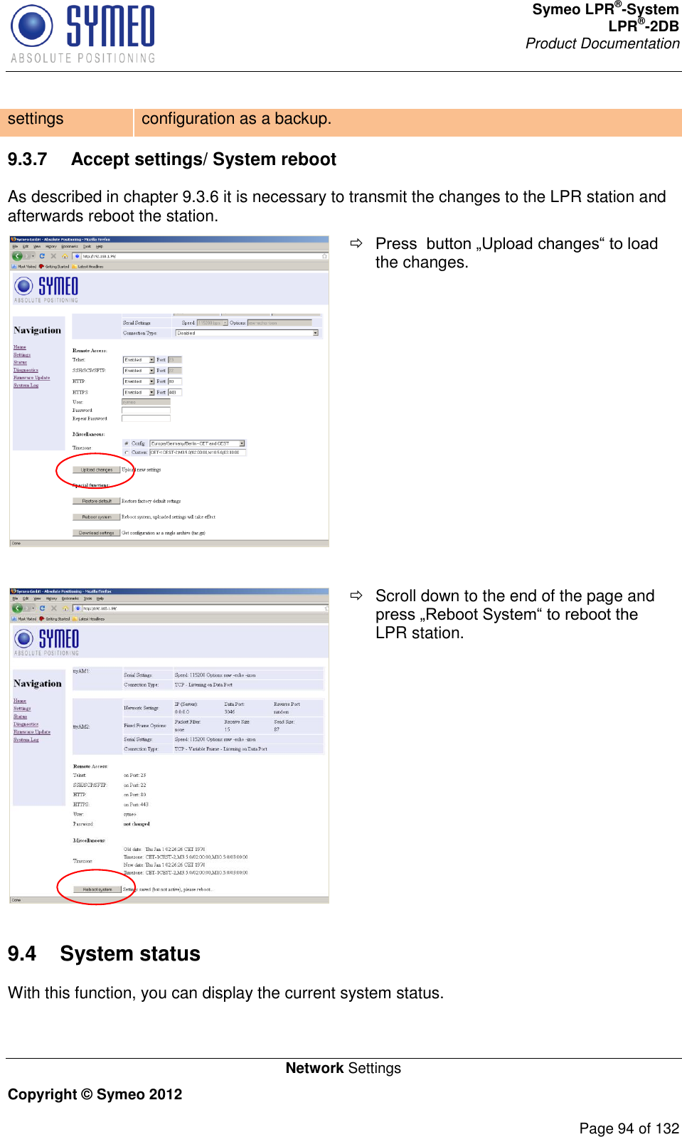 Symeo LPR®-System LPR®-2DB       Product Documentation   Network Settings Copyright © Symeo 2012          Page 94 of 132 settings configuration as a backup. 9.3.7  Accept settings/ System reboot As described in chapter 9.3.6 it is necessary to transmit the changes to the LPR station and afterwards reboot the station.   Press  button „Upload changes“ to load the changes.     Scroll down to the end of the page and press „Reboot System“ to reboot the LPR station. 9.4  System status With this function, you can display the current system status. 