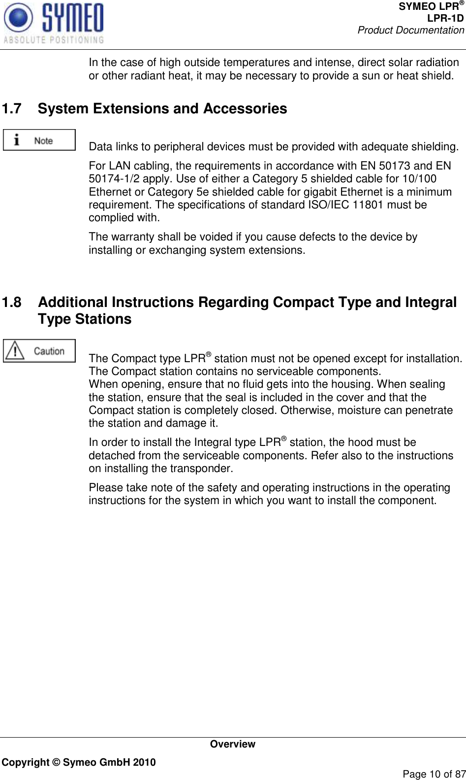 SYMEO LPR® LPR-1D Product Documentation   Overview Copyright © Symeo GmbH 2010     Page 10 of 87   In the case of high outside temperatures and intense, direct solar radiation or other radiant heat, it may be necessary to provide a sun or heat shield. 1.7  System Extensions and Accessories    Data links to peripheral devices must be provided with adequate shielding.   For LAN cabling, the requirements in accordance with EN 50173 and EN 50174-1/2 apply. Use of either a Category 5 shielded cable for 10/100 Ethernet or Category 5e shielded cable for gigabit Ethernet is a minimum requirement. The specifications of standard ISO/IEC 11801 must be complied with.   The warranty shall be voided if you cause defects to the device by installing or exchanging system extensions.     1.8  Additional Instructions Regarding Compact Type and Integral Type Stations    The Compact type LPR® station must not be opened except for installation. The Compact station contains no serviceable components.  When opening, ensure that no fluid gets into the housing. When sealing the station, ensure that the seal is included in the cover and that the Compact station is completely closed. Otherwise, moisture can penetrate the station and damage it.   In order to install the Integral type LPR® station, the hood must be detached from the serviceable components. Refer also to the instructions on installing the transponder.   Please take note of the safety and operating instructions in the operating instructions for the system in which you want to install the component.  