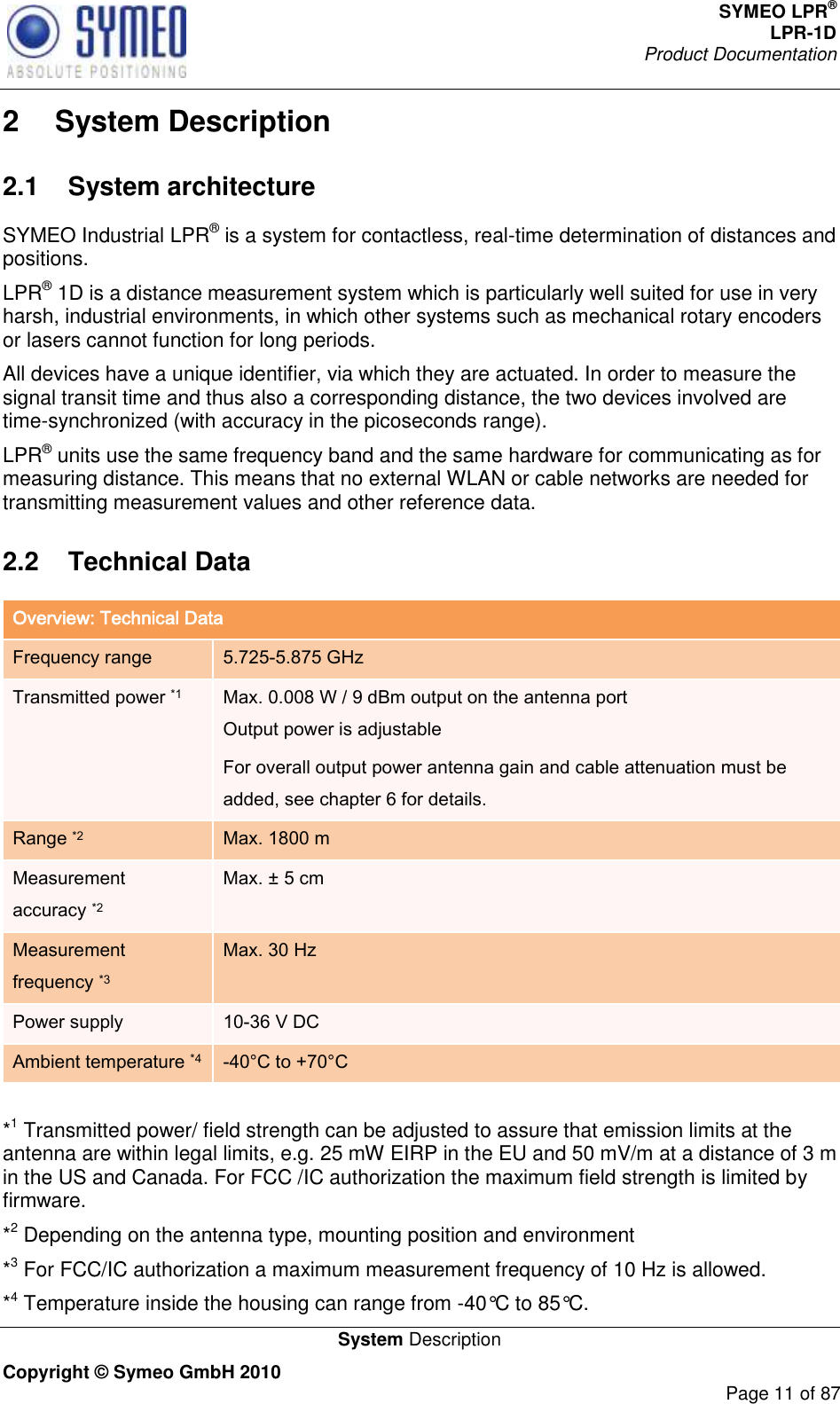 SYMEO LPR® LPR-1D Product Documentation   System Description Copyright © Symeo GmbH 2010     Page 11 of 87 2  System Description 2.1  System architecture SYMEO Industrial LPR® is a system for contactless, real-time determination of distances and positions.  LPR® 1D is a distance measurement system which is particularly well suited for use in very harsh, industrial environments, in which other systems such as mechanical rotary encoders or lasers cannot function for long periods.  All devices have a unique identifier, via which they are actuated. In order to measure the signal transit time and thus also a corresponding distance, the two devices involved are time-synchronized (with accuracy in the picoseconds range). LPR® units use the same frequency band and the same hardware for communicating as for measuring distance. This means that no external WLAN or cable networks are needed for transmitting measurement values and other reference data. 2.2  Technical Data Overview: Technical Data Frequency range 5.725-5.875 GHz Transmitted power *1 Max. 0.008 W / 9 dBm output on the antenna port  Output power is adjustable For overall output power antenna gain and cable attenuation must be added, see chapter 6 for details. Range *2 Max. 1800 m  Measurement accuracy *2 Max. ± 5 cm Measurement frequency *3 Max. 30 Hz Power supply 10-36 V DC Ambient temperature *4 -40°C to +70°C   *1 Transmitted power/ field strength can be adjusted to assure that emission limits at the antenna are within legal limits, e.g. 25 mW EIRP in the EU and 50 mV/m at a distance of 3 m in the US and Canada. For FCC /IC authorization the maximum field strength is limited by firmware.  *2 Depending on the antenna type, mounting position and environment *3 For FCC/IC authorization a maximum measurement frequency of 10 Hz is allowed. *4 Temperature inside the housing can range from -40°C to 85°C. 