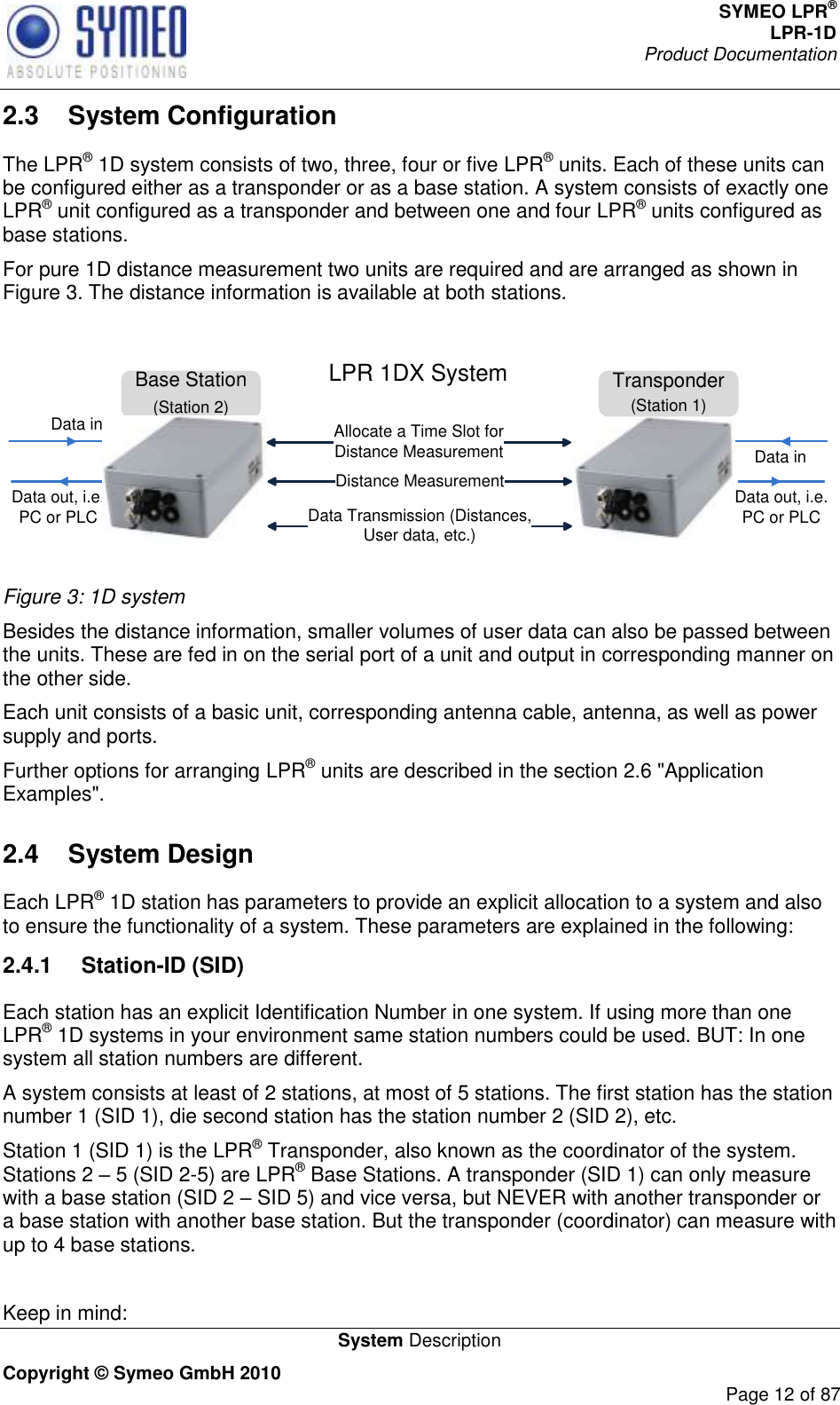 SYMEO LPR® LPR-1D Product Documentation   System Description Copyright © Symeo GmbH 2010     Page 12 of 87 2.3  System Configuration The LPR® 1D system consists of two, three, four or five LPR® units. Each of these units can be configured either as a transponder or as a base station. A system consists of exactly one LPR® unit configured as a transponder and between one and four LPR® units configured as base stations.  For pure 1D distance measurement two units are required and are arranged as shown in Figure 3. The distance information is available at both stations.  Base Station(Station 2)Distance MeasurementData Transmission (Distances,         User data, etc.)Data out, i.e. PC or PLCData inData inLPR 1DX System Transponder(Station 1)Data out, i.e. PC or PLCAllocate a Time Slot for Distance Measurement Figure 3: 1D system Besides the distance information, smaller volumes of user data can also be passed between the units. These are fed in on the serial port of a unit and output in corresponding manner on the other side. Each unit consists of a basic unit, corresponding antenna cable, antenna, as well as power supply and ports.  Further options for arranging LPR® units are described in the section 2.6 &quot;Application Examples&quot;. 2.4  System Design Each LPR® 1D station has parameters to provide an explicit allocation to a system and also to ensure the functionality of a system. These parameters are explained in the following: 2.4.1  Station-ID (SID) Each station has an explicit Identification Number in one system. If using more than one LPR® 1D systems in your environment same station numbers could be used. BUT: In one system all station numbers are different.  A system consists at least of 2 stations, at most of 5 stations. The first station has the station number 1 (SID 1), die second station has the station number 2 (SID 2), etc.  Station 1 (SID 1) is the LPR® Transponder, also known as the coordinator of the system. Stations 2  5 (SID 2-5) are LPR® Base Stations. A transponder (SID 1) can only measure with a base station (SID 2  SID 5) and vice versa, but NEVER with another transponder or a base station with another base station. But the transponder (coordinator) can measure with up to 4 base stations.   Keep in mind: 