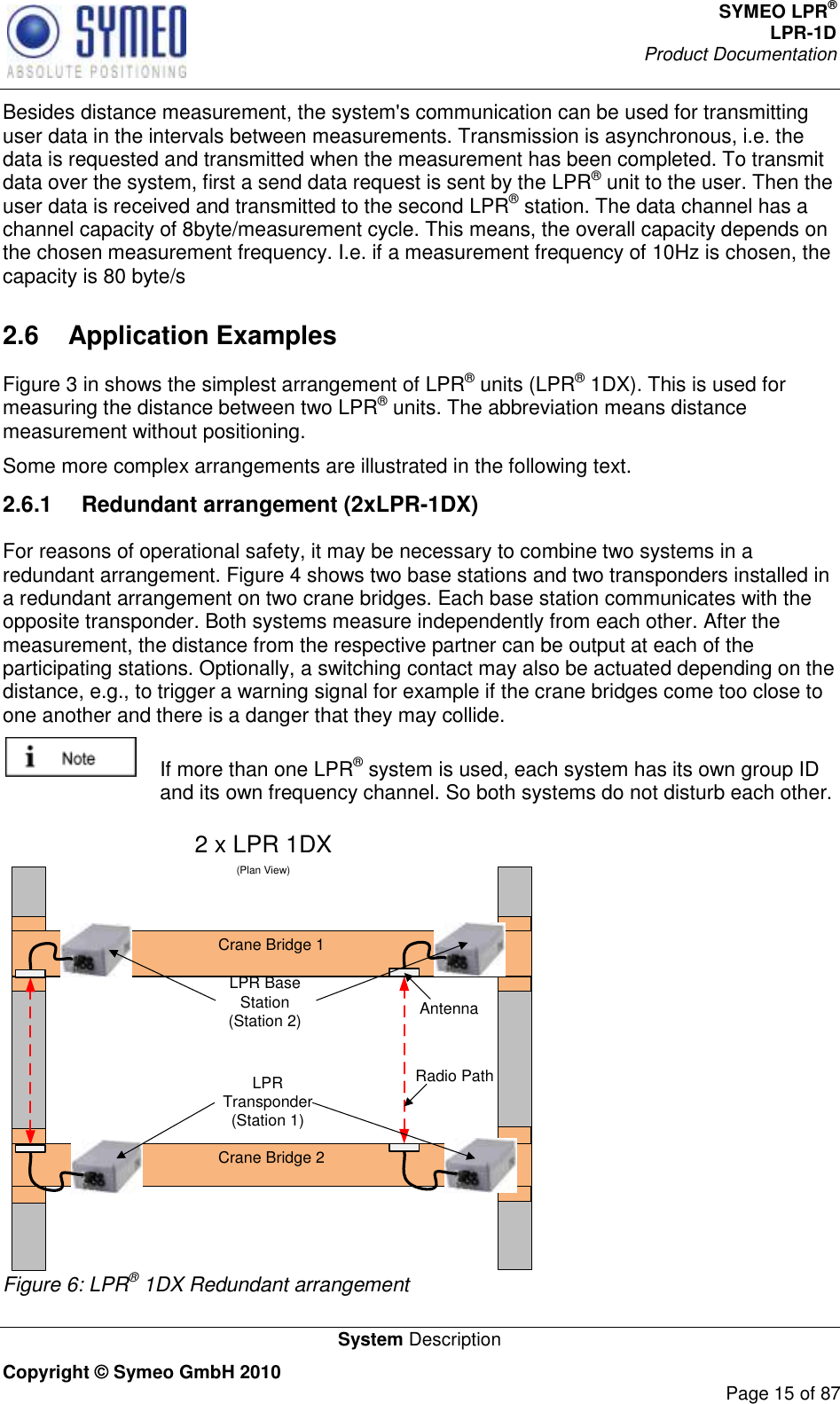 SYMEO LPR® LPR-1D Product Documentation   System Description Copyright © Symeo GmbH 2010     Page 15 of 87 Besides distance measurement, the system&apos;s communication can be used for transmitting user data in the intervals between measurements. Transmission is asynchronous, i.e. the data is requested and transmitted when the measurement has been completed. To transmit data over the system, first a send data request is sent by the LPR® unit to the user. Then the user data is received and transmitted to the second LPR® station. The data channel has a channel capacity of 8byte/measurement cycle. This means, the overall capacity depends on the chosen measurement frequency. I.e. if a measurement frequency of 10Hz is chosen, the capacity is 80 byte/s 2.6  Application Examples Figure 3 in shows the simplest arrangement of LPR® units (LPR® 1DX). This is used for measuring the distance between two LPR® units. The abbreviation means distance measurement without positioning. Some more complex arrangements are illustrated in the following text.  2.6.1  Redundant arrangement (2xLPR-1DX) For reasons of operational safety, it may be necessary to combine two systems in a redundant arrangement. Figure 4 shows two base stations and two transponders installed in a redundant arrangement on two crane bridges. Each base station communicates with the opposite transponder. Both systems measure independently from each other. After the measurement, the distance from the respective partner can be output at each of the participating stations. Optionally, a switching contact may also be actuated depending on the distance, e.g., to trigger a warning signal for example if the crane bridges come too close to one another and there is a danger that they may collide.   If more than one LPR® system is used, each system has its own group ID and its own frequency channel. So both systems do not disturb each other.  2 x LPR 1DX(Plan View)Crane Bridge 1Crane Bridge 2AntennaRadio PathLPR Base Station(Station 2)LPR Transponder(Station 1) Figure 6: LPR® 1DX Redundant arrangement 