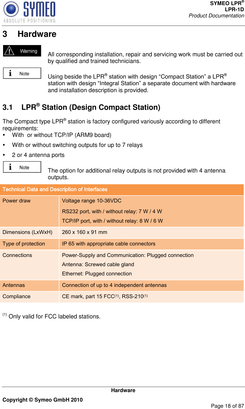 SYMEO LPR® LPR-1D Product Documentation   Hardware Copyright © Symeo GmbH 2010     Page 18 of 87 3  Hardware   All corresponding installation, repair and servicing work must be carried out by qualified and trained technicians.   Using beside the LPR® ® and installation description is provided.  3.1  LPR® Station (Design Compact Station) The Compact type LPR® station is factory configured variously according to different requirements:   With  or without TCP/IP (ARM9 board)   With or without switching outputs for up to 7 relays   2 or 4 antenna ports   The option for additional relay outputs is not provided with 4 antenna outputs. Technical Data and Description of Interfaces Power draw Voltage range 10-36VDC RS232 port, with / without relay: 7 W / 4 W TCP/IP port, with / without relay: 8 W / 6 W Dimensions (LxWxH) 260 x 160 x 91 mm Type of protection IP 65 with appropriate cable connectors Connections Power-Supply and Communication: Plugged connection Antenna: Screwed cable gland Ethernet: Plugged connection Antennas Connection of up to 4 independent antennas Compliance CE mark, part 15 FCC(1), RSS-210(1)  (1) Only valid for FCC labeled stations. 