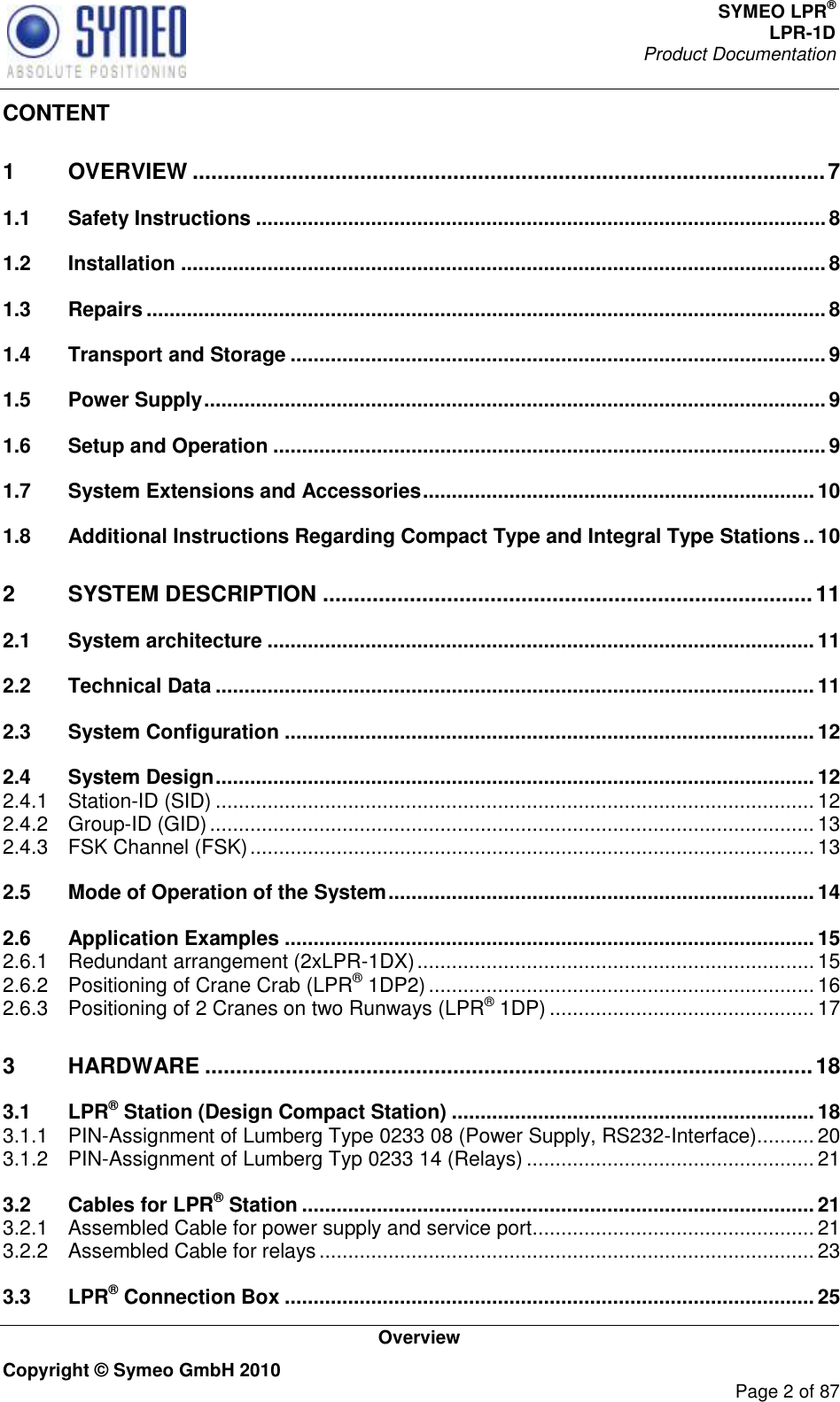 SYMEO LPR® LPR-1D Product Documentation   Overview Copyright © Symeo GmbH 2010     Page 2 of 87 CONTENT 1 OVERVIEW ...................................................................................................... 7 1.1 Safety Instructions ................................................................................................... 8 1.2 Installation ................................................................................................................ 8 1.3 Repairs ...................................................................................................................... 8 1.4 Transport and Storage ............................................................................................. 9 1.5 Power Supply ............................................................................................................ 9 1.6 Setup and Operation ................................................................................................ 9 1.7 System Extensions and Accessories .................................................................... 10 1.8 Additional Instructions Regarding Compact Type and Integral Type Stations .. 10 2 SYSTEM DESCRIPTION ............................................................................... 11 2.1 System architecture ............................................................................................... 11 2.2 Technical Data ........................................................................................................ 11 2.3 System Configuration ............................................................................................ 12 2.4 System Design ........................................................................................................ 12 2.4.1 Station-ID (SID) ........................................................................................................ 12 2.4.2 Group-ID (GID) ......................................................................................................... 13 2.4.3 FSK Channel (FSK) .................................................................................................. 13 2.5 Mode of Operation of the System .......................................................................... 14 2.6 Application Examples ............................................................................................ 15 2.6.1 Redundant arrangement (2xLPR-1DX) ..................................................................... 15 2.6.2 Positioning of Crane Crab (LPR® 1DP2) ................................................................... 16 2.6.3 Positioning of 2 Cranes on two Runways (LPR® 1DP) .............................................. 17 3 HARDWARE .................................................................................................. 18 3.1 LPR® Station (Design Compact Station) ............................................................... 18 3.1.1 PIN-Assignment of Lumberg Type 0233 08 (Power Supply, RS232-Interface).......... 20 3.1.2 PIN-Assignment of Lumberg Typ 0233 14 (Relays) .................................................. 21 3.2 Cables for LPR® Station ......................................................................................... 21 3.2.1 Assembled Cable for power supply and service port ................................................. 21 3.2.2 Assembled Cable for relays ...................................................................................... 23 3.3 LPR® Connection Box ............................................................................................ 25 