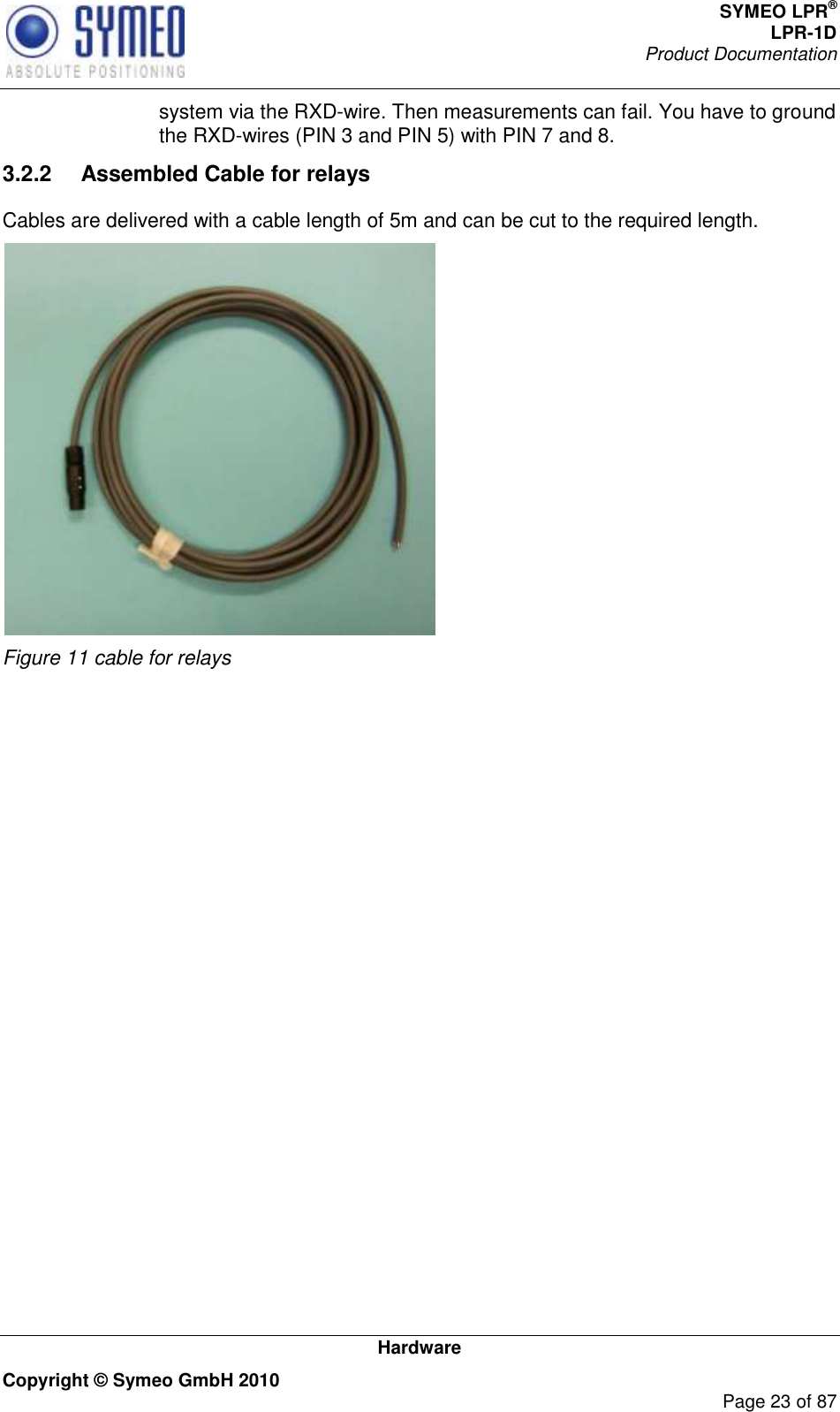 SYMEO LPR® LPR-1D Product Documentation   Hardware Copyright © Symeo GmbH 2010     Page 23 of 87 system via the RXD-wire. Then measurements can fail. You have to ground the RXD-wires (PIN 3 and PIN 5) with PIN 7 and 8. 3.2.2  Assembled Cable for relays  Cables are delivered with a cable length of 5m and can be cut to the required length.   Figure 11 cable for relays     