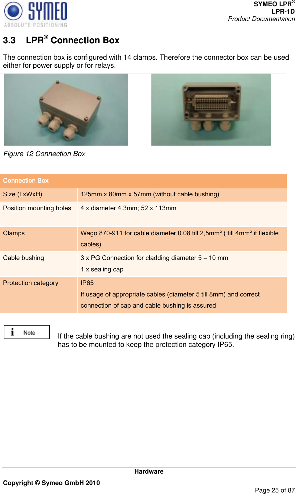 SYMEO LPR® LPR-1D Product Documentation   Hardware Copyright © Symeo GmbH 2010     Page 25 of 87 3.3  LPR® Connection Box The connection box is configured with 14 clamps. Therefore the connector box can be used either for power supply or for relays.   Figure 12 Connection Box  Connection Box Size (LxWxH) 125mm x 80mm x 57mm (without cable bushing) Position mounting holes 4 x diameter 4.3mm; 52 x 113mm  Clamps Wago 870-911 for cable diameter 0.08 till 2,5mm² ( till 4mm² if flexible cables) Cable bushing 3 x PG Connection for cladding diameter 5 – 10 mm  1 x sealing cap Protection category IP65 If usage of appropriate cables (diameter 5 till 8mm) and correct connection of cap and cable bushing is assured    If the cable bushing are not used the sealing cap (including the sealing ring) has to be mounted to keep the protection category IP65. 