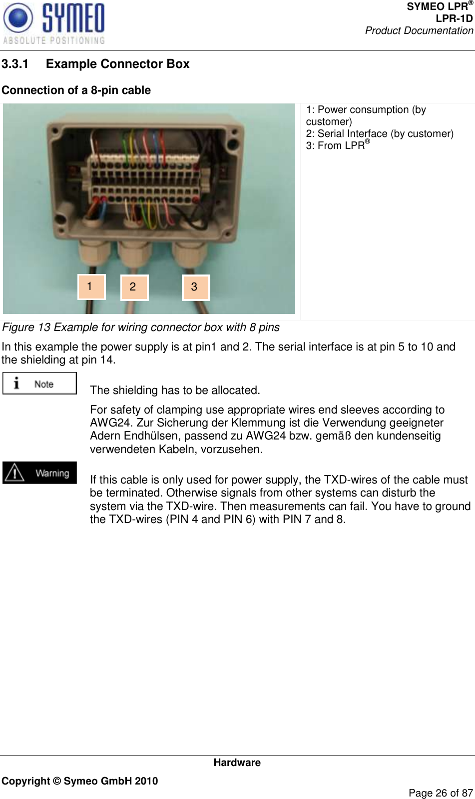 SYMEO LPR® LPR-1D Product Documentation   Hardware Copyright © Symeo GmbH 2010     Page 26 of 87 3.3.1  Example Connector Box Connection of a 8-pin cable  1: Power consumption (by customer) 2: Serial Interface (by customer) 3: From LPR® Figure 13 Example for wiring connector box with 8 pins In this example the power supply is at pin1 and 2. The serial interface is at pin 5 to 10 and the shielding at pin 14.    The shielding has to be allocated.   For safety of clamping use appropriate wires end sleeves according to AWG24. Zur Sicherung der Klemmung ist die Verwendung geeigneter Adern Endhülsen, passend zu AWG24 bzw. gemäß den kundenseitig verwendeten Kabeln, vorzusehen.   If this cable is only used for power supply, the TXD-wires of the cable must be terminated. Otherwise signals from other systems can disturb the system via the TXD-wire. Then measurements can fail. You have to ground the TXD-wires (PIN 4 and PIN 6) with PIN 7 and 8. 1 2 3 