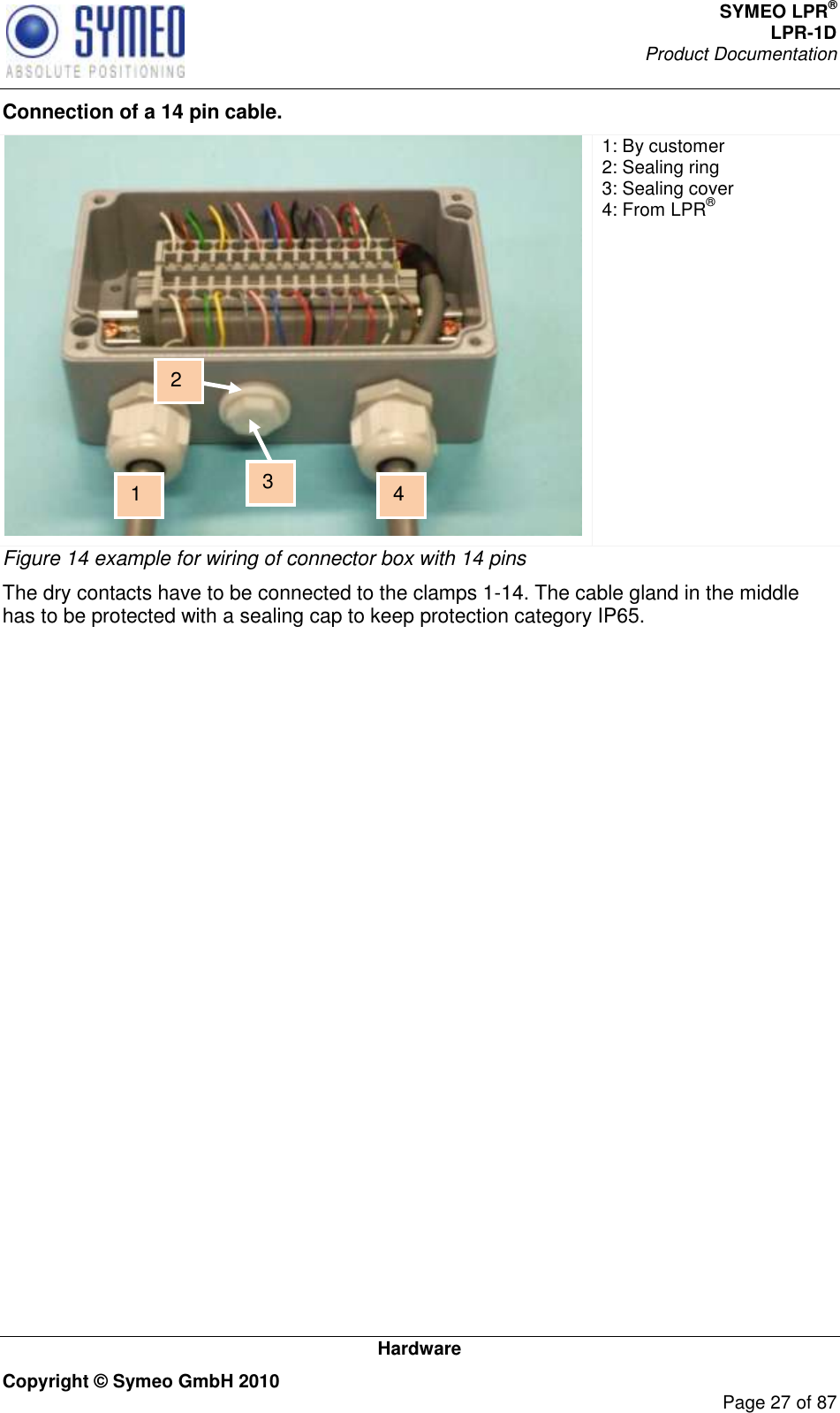 SYMEO LPR® LPR-1D Product Documentation   Hardware Copyright © Symeo GmbH 2010     Page 27 of 87 Connection of a 14 pin cable.  1: By customer  2: Sealing ring 3: Sealing cover 4: From LPR® Figure 14 example for wiring of connector box with 14 pins The dry contacts have to be connected to the clamps 1-14. The cable gland in the middle has to be protected with a sealing cap to keep protection category IP65.   1 3 2 4 