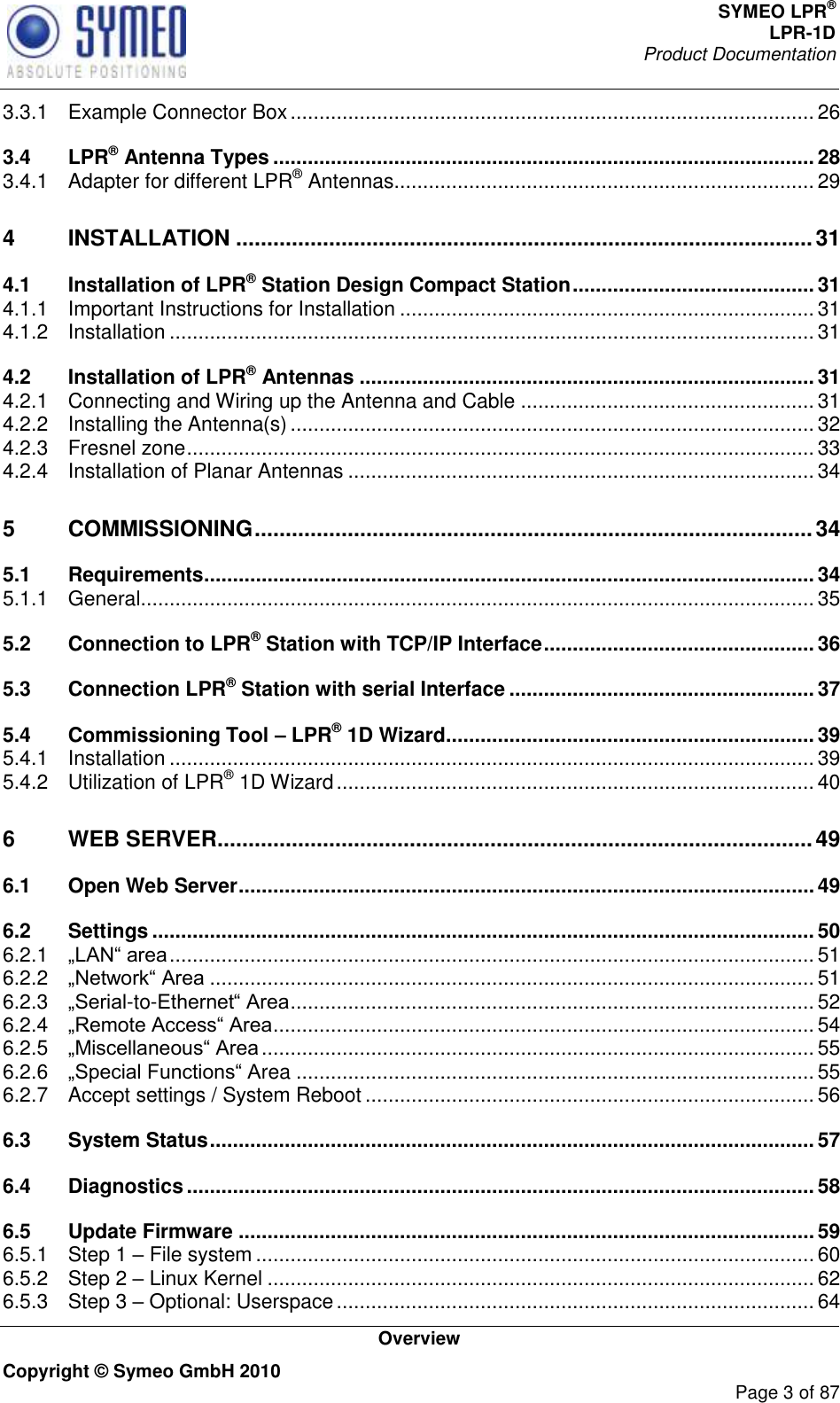 SYMEO LPR® LPR-1D Product Documentation   Overview Copyright © Symeo GmbH 2010     Page 3 of 87 3.3.1 Example Connector Box ........................................................................................... 26 3.4 LPR® Antenna Types .............................................................................................. 28 3.4.1 Adapter for different LPR® Antennas ......................................................................... 29 4 INSTALLATION ............................................................................................. 31 4.1 Installation of LPR® Station Design Compact Station .......................................... 31 4.1.1 Important Instructions for Installation ........................................................................ 31 4.1.2 Installation ................................................................................................................ 31 4.2 Installation of LPR® Antennas ............................................................................... 31 4.2.1 Connecting and Wiring up the Antenna and Cable ................................................... 31 4.2.2 Installing the Antenna(s) ........................................................................................... 32 4.2.3 Fresnel zone ............................................................................................................. 33 4.2.4 Installation of Planar Antennas ................................................................................. 34 5 COMMISSIONING .......................................................................................... 34 5.1 Requirements .......................................................................................................... 34 5.1.1 General ..................................................................................................................... 35 5.2 Connection to LPR® Station with TCP/IP Interface ............................................... 36 5.3 Connection LPR® Station with serial Interface ..................................................... 37 5.4 Commissioning Tool – LPR® 1D Wizard ................................................................ 39 5.4.1 Installation ................................................................................................................ 39 5.4.2 Utilization of LPR® 1D Wizard ................................................................................... 40 6 WEB SERVER ................................................................................................ 49 6.1 Open Web Server .................................................................................................... 49 6.2 Settings ................................................................................................................... 50 6.2.1  ................................................................................................................ 51 6.2.2  ......................................................................................................... 51 6.2.3 -to- ........................................................................................... 52 6.2.4  .............................................................................................. 54 6.2.5  ................................................................................................ 55 6.2.6 rea .......................................................................................... 55 6.2.7 Accept settings / System Reboot .............................................................................. 56 6.3 System Status ......................................................................................................... 57 6.4 Diagnostics ............................................................................................................. 58 6.5 Update Firmware .................................................................................................... 59 6.5.1 Step 1  File system ................................................................................................. 60 6.5.2 Step 2  Linux Kernel ............................................................................................... 62 6.5.3 Step 3  Optional: Userspace ................................................................................... 64 