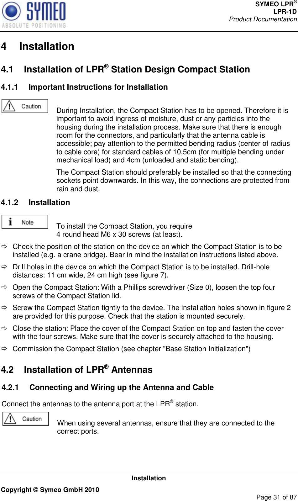 SYMEO LPR® LPR-1D Product Documentation   Installation Copyright © Symeo GmbH 2010     Page 31 of 87 4  Installation 4.1  Installation of LPR® Station Design Compact Station 4.1.1  Important Instructions for Installation    During Installation, the Compact Station has to be opened. Therefore it is important to avoid ingress of moisture, dust or any particles into the housing during the installation process. Make sure that there is enough room for the connectors, and particularly that the antenna cable is accessible; pay attention to the permitted bending radius (center of radius to cable core) for standard cables of 10,5cm (for multiple bending under mechanical load) and 4cm (unloaded and static bending).   The Compact Station should preferably be installed so that the connecting sockets point downwards. In this way, the connections are protected from rain and dust. 4.1.2  Installation   To install the Compact Station, you require 4 round head M6 x 30 screws (at least).   Check the position of the station on the device on which the Compact Station is to be installed (e.g. a crane bridge). Bear in mind the installation instructions listed above.   Drill holes in the device on which the Compact Station is to be installed. Drill-hole distances: 11 cm wide, 24 cm high (see figure 7).    Open the Compact Station: With a Phillips screwdriver (Size 0), loosen the top four screws of the Compact Station lid.   Screw the Compact Station tightly to the device. The installation holes shown in figure 2 are provided for this purpose. Check that the station is mounted securely.   Close the station: Place the cover of the Compact Station on top and fasten the cover with the four screws. Make sure that the cover is securely attached to the housing.    Commission the Compact Station (see chapter &quot;Base Station Initialization&quot;) 4.2  Installation of LPR® Antennas4.2.1  Connecting and Wiring up the Antenna and Cable  Connect the antennas to the antenna port at the LPR® station.   When using several antennas, ensure that they are connected to the correct ports.   