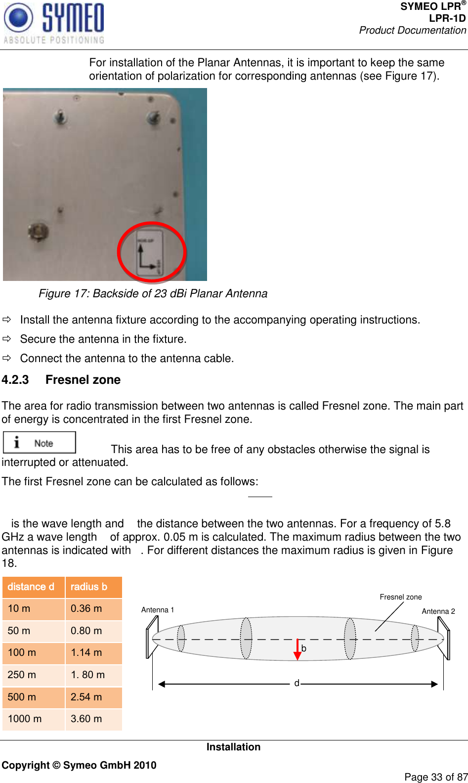 SYMEO LPR® LPR-1D Product Documentation   Installation Copyright © Symeo GmbH 2010     Page 33 of 87   For installation of the Planar Antennas, it is important to keep the same orientation of polarization for corresponding antennas (see Figure 17).    Figure 17: Backside of 23 dBi Planar Antenna    Install the antenna fixture according to the accompanying operating instructions.   Secure the antenna in the fixture.   Connect the antenna to the antenna cable. 4.2.3  Fresnel zone  The area for radio transmission between two antennas is called Fresnel zone. The main part of energy is concentrated in the first Fresnel zone.    This area has to be free of any obstacles otherwise the signal is interrupted or attenuated.  The first Fresnel zone can be calculated as follows:   is the wave length and   the distance between the two antennas. For a frequency of 5.8 GHz a wave length   of approx. 0.05 m is calculated. The maximum radius between the two antennas is indicated with  . For different distances the maximum radius is given in Figure 18.  distance d radius b 10 m 0.36 m 50 m 0.80 m 100 m 1.14 m 250 m 1. 80 m 500 m 2.54 m 1000 m 3.60 m  dbAntenna 1 Antenna 2Fresnel zone 