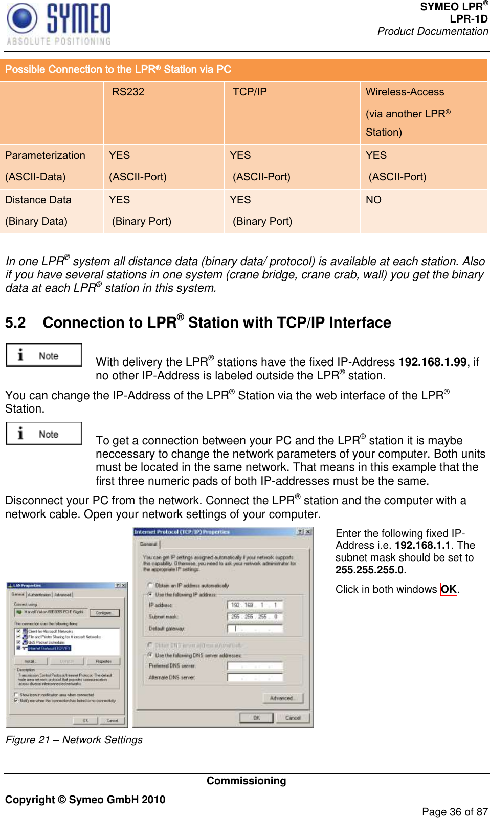 SYMEO LPR® LPR-1D Product Documentation   Commissioning Copyright © Symeo GmbH 2010     Page 36 of 87 Possible Connection to the LPR® Station via PC   RS232  TCP/IP Wireless-Access (via another LPR® Station) Parameterization (ASCII-Data) YES (ASCII-Port) YES  (ASCII-Port) YES  (ASCII-Port) Distance Data (Binary Data) YES  (Binary Port) YES  (Binary Port) NO  In one LPR® system all distance data (binary data/ protocol) is available at each station. Also if you have several stations in one system (crane bridge, crane crab, wall) you get the binary data at each LPR® station in this system.  5.2  Connection to LPR® Station with TCP/IP Interface    With delivery the LPR® stations have the fixed IP-Address 192.168.1.99, if no other IP-Address is labeled outside the LPR® station. You can change the IP-Address of the LPR® Station via the web interface of the LPR® Station.    To get a connection between your PC and the LPR® station it is maybe neccessary to change the network parameters of your computer. Both units must be located in the same network. That means in this example that the first three numeric pads of both IP-addresses must be the same.  Disconnect your PC from the network. Connect the LPR® station and the computer with a network cable. Open your network settings of your computer.    Figure 21 – Network Settings Enter the following fixed IP-Address i.e. 192.168.1.1. The subnet mask should be set to 255.255.255.0.   Click in both windows OK.  