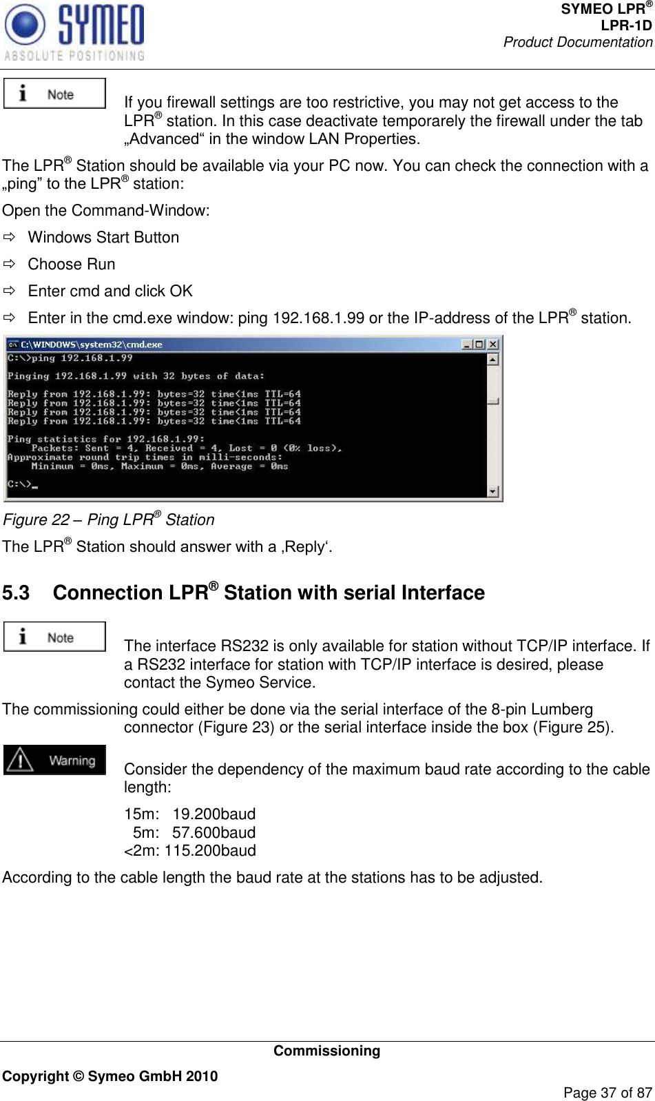 SYMEO LPR® LPR-1D Product Documentation   Commissioning Copyright © Symeo GmbH 2010     Page 37 of 87    If you firewall settings are too restrictive, you may not get access to the LPR® station. In this case deactivate temporarely the firewall under the tab  The LPR® Station should be available via your PC now. You can check the connection with a ® station: Open the Command-Window:   Windows Start Button   Choose Run    Enter cmd and click OK    Enter in the cmd.exe window: ping 192.168.1.99 or the IP-address of the LPR® station.  Figure 22 – Ping LPR® Station The LPR®  5.3  Connection LPR® Station with serial Interface    The interface RS232 is only available for station without TCP/IP interface. If a RS232 interface for station with TCP/IP interface is desired, please contact the Symeo Service. The commissioning could either be done via the serial interface of the 8-pin Lumberg connector (Figure 23) or the serial interface inside the box (Figure 25).   Consider the dependency of the maximum baud rate according to the cable length:   15m:   19.200baud   5m:   57.600baud &lt;2m: 115.200baud According to the cable length the baud rate at the stations has to be adjusted.     