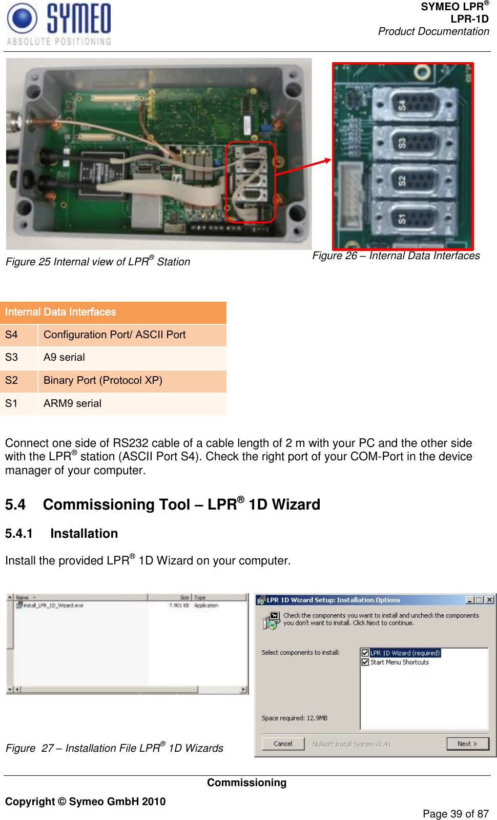 SYMEO LPR® LPR-1D Product Documentation   Commissioning Copyright © Symeo GmbH 2010     Page 39 of 87  Figure 25 Internal view of LPR® Station Figure 26 – Internal Data Interfaces  Internal Data Interfaces S4 Configuration Port/ ASCII Port S3 A9 serial S2 Binary Port (Protocol XP) S1 ARM9 serial  Connect one side of RS232 cable of a cable length of 2 m with your PC and the other side with the LPR® station (ASCII Port S4). Check the right port of your COM-Port in the device manager of your computer.  5.4  Commissioning Tool – LPR® 1D Wizard 5.4.1  Installation Install the provided LPR® 1D Wizard on your computer.    Figure  27 – Installation File LPR® 1D Wizards 