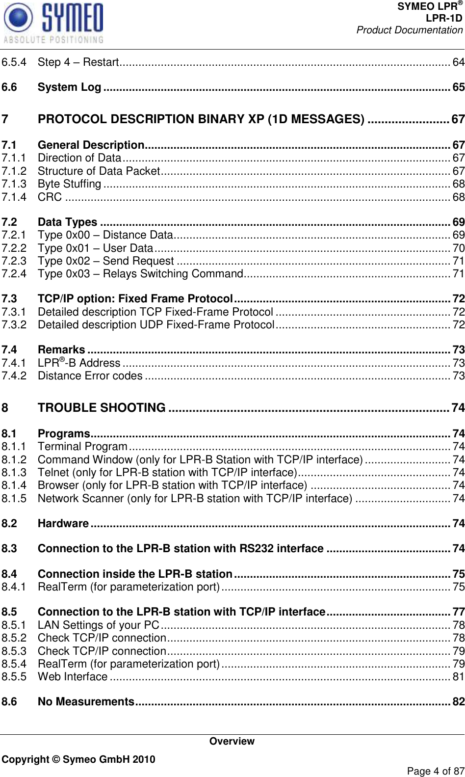 SYMEO LPR® LPR-1D Product Documentation   Overview Copyright © Symeo GmbH 2010     Page 4 of 87 6.5.4 Step 4  Restart ........................................................................................................ 64 6.6 System Log ............................................................................................................. 65 7 PROTOCOL DESCRIPTION BINARY XP (1D MESSAGES) ........................ 67 7.1 General Description ................................................................................................ 67 7.1.1 Direction of Data ....................................................................................................... 67 7.1.2 Structure of Data Packet ........................................................................................... 67 7.1.3 Byte Stuffing ............................................................................................................. 68 7.1.4 CRC ......................................................................................................................... 68 7.2 Data Types .............................................................................................................. 69 7.2.1 Type 0x00  Distance Data ....................................................................................... 69 7.2.2 Type 0x01  User Data ............................................................................................. 70 7.2.3 Type 0x02  Send Request ...................................................................................... 71 7.2.4 Type 0x03  Relays Switching Command ................................................................. 71 7.3 TCP/IP option: Fixed Frame Protocol .................................................................... 72 7.3.1 Detailed description TCP Fixed-Frame Protocol ....................................................... 72 7.3.2 Detailed description UDP Fixed-Frame Protocol ....................................................... 72 7.4 Remarks .................................................................................................................. 73 7.4.1 LPR®-B Address ....................................................................................................... 73 7.4.2 Distance Error codes ................................................................................................ 73 8 TROUBLE SHOOTING .................................................................................. 74 8.1 Programs ................................................................................................................. 74 8.1.1 Terminal Program ..................................................................................................... 74 8.1.2 Command Window (only for LPR-B Station with TCP/IP interface) ........................... 74 8.1.3 Telnet (only for LPR-B station with TCP/IP interface) ................................................ 74 8.1.4 Browser (only for LPR-B station with TCP/IP interface) ............................................ 74 8.1.5 Network Scanner (only for LPR-B station with TCP/IP interface) .............................. 74 8.2 Hardware ................................................................................................................. 74 8.3 Connection to the LPR-B station with RS232 interface ....................................... 74 8.4 Connection inside the LPR-B station .................................................................... 75 8.4.1 RealTerm (for parameterization port) ........................................................................ 75 8.5 Connection to the LPR-B station with TCP/IP interface ....................................... 77 8.5.1 LAN Settings of your PC ........................................................................................... 78 8.5.2 Check TCP/IP connection ......................................................................................... 78 8.5.3 Check TCP/IP connection ......................................................................................... 79 8.5.4 RealTerm (for parameterization port) ........................................................................ 79 8.5.5 Web Interface ........................................................................................................... 81 8.6 No Measurements ................................................................................................... 82 