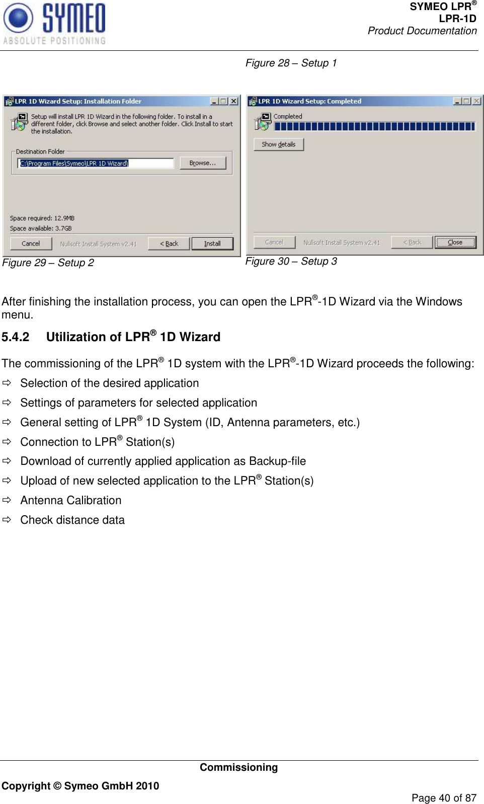 SYMEO LPR® LPR-1D Product Documentation   Commissioning Copyright © Symeo GmbH 2010     Page 40 of 87 Figure 28 – Setup 1  Figure 29 – Setup 2 Figure 30 – Setup 3  After finishing the installation process, you can open the LPR®-1D Wizard via the Windows menu. 5.4.2  Utilization of LPR® 1D Wizard The commissioning of the LPR® 1D system with the LPR®-1D Wizard proceeds the following:   Selection of the desired application   Settings of parameters for selected application   General setting of LPR® 1D System (ID, Antenna parameters, etc.)   Connection to LPR® Station(s)   Download of currently applied application as Backup-file   Upload of new selected application to the LPR® Station(s)   Antenna Calibration   Check distance data        