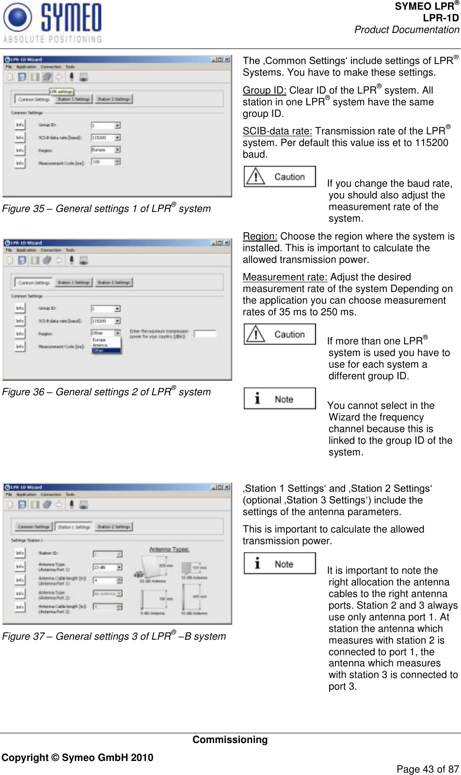 SYMEO LPR® LPR-1D Product Documentation   Commissioning Copyright © Symeo GmbH 2010     Page 43 of 87  Figure 35 – General settings 1 of LPR® system   Figure 36 – General settings 2 of LPR® system  ® Systems. You have to make these settings. Group ID: Clear ID of the LPR® system. All station in one LPR® system have the same group ID. SCIB-data rate: Transmission rate of the LPR® system. Per default this value iss et to 115200 baud.      If you change the baud rate, you should also adjust the measurement rate of the system.  Region: Choose the region where the system is installed. This is important to calculate the allowed transmission power. Measurement rate: Adjust the desired measurement rate of the system Depending on the application you can choose measurement rates of 35 ms to 250 ms.     If more than one LPR® system is used you have to use for each system a different group ID.      You cannot select in the Wizard the frequency channel because this is linked to the group ID of the system.   Figure 37 – General settings 3 of LPR® –B system clude the settings of the antenna parameters.  This is important to calculate the allowed transmission power.     It is important to note the right allocation the antenna cables to the right antenna ports. Station 2 and 3 always use only antenna port 1. At station the antenna which measures with station 2 is connected to port 1, the antenna which measures with station 3 is connected to port 3. 