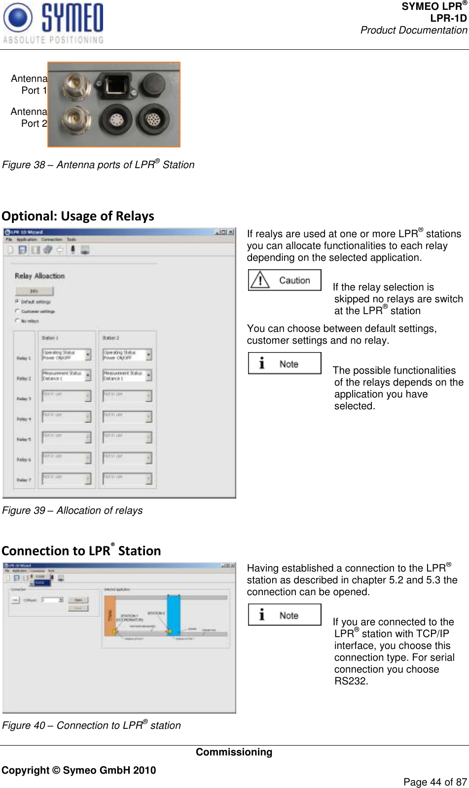 SYMEO LPR® LPR-1D Product Documentation   Commissioning Copyright © Symeo GmbH 2010     Page 44 of 87 Antenna Port 1Antenna Port 2 Figure 38 – Antenna ports of LPR® Station  Optional: Usage of Relays  Figure 39 – Allocation of relays If realys are used at one or more LPR® stations you can allocate functionalities to each relay depending on the selected application.      If the relay selection is skipped no relays are switch at the LPR® station  You can choose between default settings, customer settings and no relay.      The possible functionalities of the relays depends on the application you have selected.   Connection to LPR® Station  Figure 40 – Connection to LPR® station Having established a connection to the LPR® station as described in chapter 5.2 and 5.3 the connection can be opened.     If you are connected to the LPR® station with TCP/IP interface, you choose this connection type. For serial connection you choose RS232. 