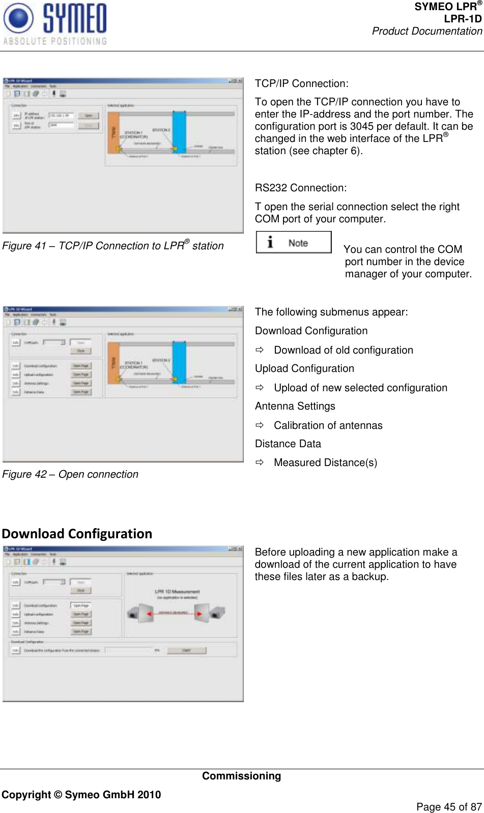 SYMEO LPR® LPR-1D Product Documentation   Commissioning Copyright © Symeo GmbH 2010     Page 45 of 87   Figure 41 – TCP/IP Connection to LPR® station TCP/IP Connection: To open the TCP/IP connection you have to enter the IP-address and the port number. The configuration port is 3045 per default. It can be changed in the web interface of the LPR® station (see chapter 6).  RS232 Connection: T open the serial connection select the right COM port of your computer.      You can control the COM port number in the device manager of your computer.   Figure 42 – Open connection The following submenus appear: Download Configuration   Download of old configuration Upload Configuration   Upload of new selected configuration Antenna Settings   Calibration of antennas Distance Data   Measured Distance(s)   Download Configuration  Before uploading a new application make a download of the current application to have these files later as a backup.    