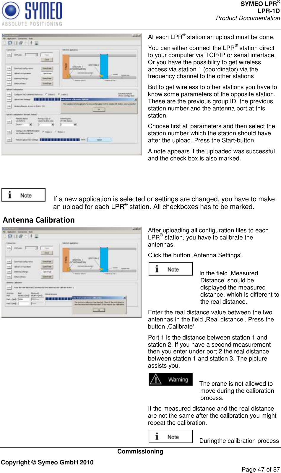 SYMEO LPR® LPR-1D Product Documentation   Commissioning Copyright © Symeo GmbH 2010     Page 47 of 87  At each LPR® station an upload must be done. You can either connect the LPR® station direct to your computer via TCP/IP or serial interface. Or you have the possibility to get wireless access via station 1 (coordinator) via the frequency channel to the other stations But to get wireless to other stations you have to know some parameters of the opposite station. These are the previous group ID, the previous station number and the antenna port at this station.  Choose first all parameters and then select the station number which the station should have after the upload. Press the Start-button. A note appears if the uploaded was successful and the check box is also marked.     If a new application is selected or settings are changed, you have to make an upload for each LPR® station. All checkboxes has to be marked.  Antenna Calibration  After uploading all configuration files to each LPR® station, you have to calibrate the antennas.       displayed the measured distance, which is different to the real distance.  Enter the real distance value between the two  Port 1 is the distance between station 1 and station 2. If you have a second measurement then you enter under port 2 the real distance between station 1 and station 3. The picture assists you.     The crane is not allowed to move during the calibration process.  If the measured distance and the real distance are not the same after the calibration you might repeat the calibration.     Duringthe calibration process 