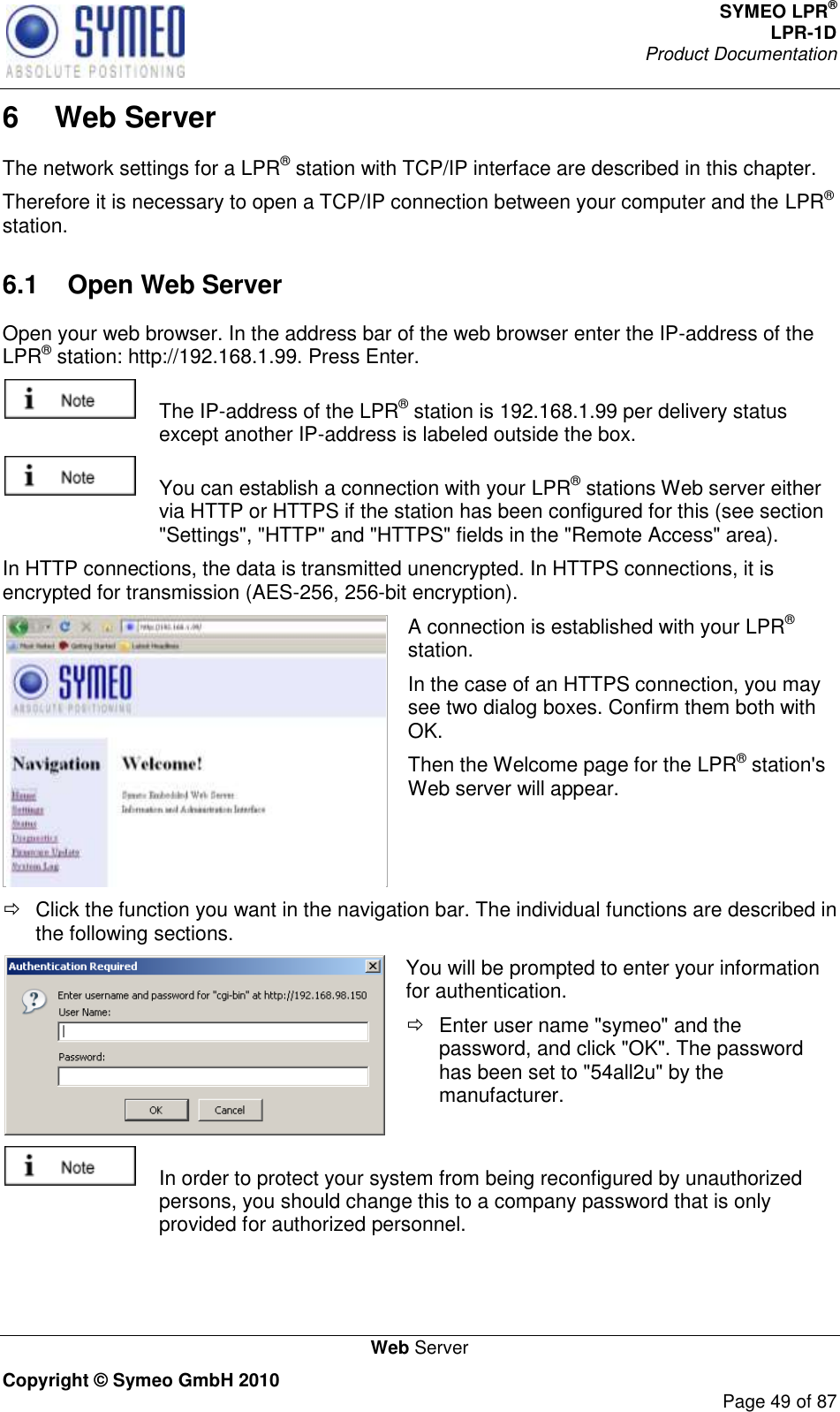 SYMEO LPR® LPR-1D Product Documentation   Web Server Copyright © Symeo GmbH 2010     Page 49 of 87 6  Web Server The network settings for a LPR® station with TCP/IP interface are described in this chapter.  Therefore it is necessary to open a TCP/IP connection between your computer and the LPR® station.  6.1  Open Web Server Open your web browser. In the address bar of the web browser enter the IP-address of the LPR® station: http://192.168.1.99. Press Enter.     The IP-address of the LPR® station is 192.168.1.99 per delivery status except another IP-address is labeled outside the box.    You can establish a connection with your LPR® stations Web server either via HTTP or HTTPS if the station has been configured for this (see section &quot;Settings&quot;, &quot;HTTP&quot; and &quot;HTTPS&quot; fields in the &quot;Remote Access&quot; area).  In HTTP connections, the data is transmitted unencrypted. In HTTPS connections, it is encrypted for transmission (AES-256, 256-bit encryption).  A connection is established with your LPR® station.  In the case of an HTTPS connection, you may see two dialog boxes. Confirm them both with OK.  Then the Welcome page for the LPR® station&apos;s Web server will appear.   Click the function you want in the navigation bar. The individual functions are described in the following sections.  You will be prompted to enter your information for authentication.    Enter user name &quot;symeo&quot; and the password, and click &quot;OK&quot;. The password has been set to &quot;54all2u&quot; by the manufacturer.    In order to protect your system from being reconfigured by unauthorized persons, you should change this to a company password that is only provided for authorized personnel. 