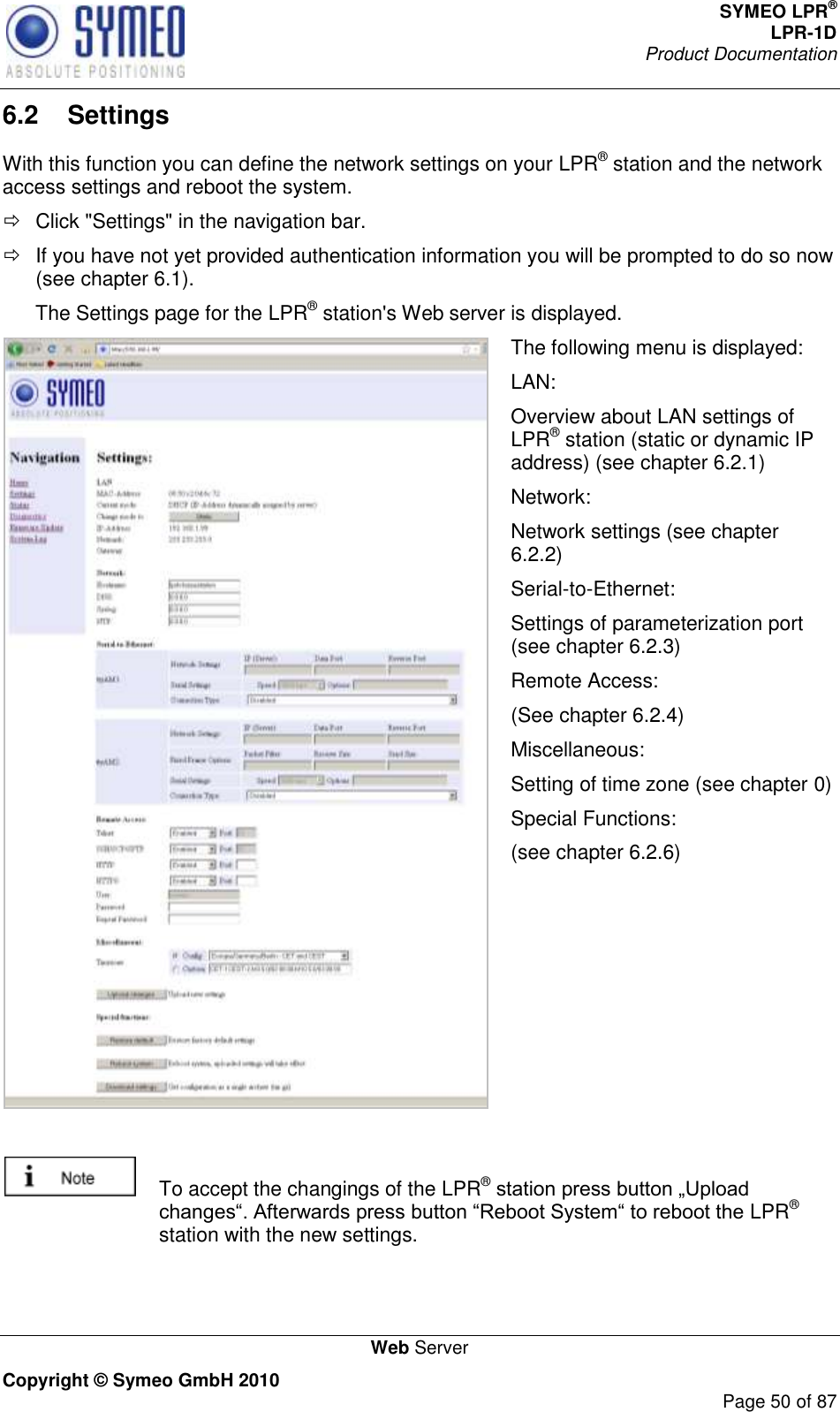 SYMEO LPR® LPR-1D Product Documentation   Web Server Copyright © Symeo GmbH 2010     Page 50 of 87 6.2  Settings With this function you can define the network settings on your LPR® station and the network access settings and reboot the system.   Click &quot;Settings&quot; in the navigation bar.   If you have not yet provided authentication information you will be prompted to do so now (see chapter 6.1). The Settings page for the LPR® station&apos;s Web server is displayed.  The following menu is displayed: LAN: Overview about LAN settings of LPR® station (static or dynamic IP address) (see chapter 6.2.1) Network: Network settings (see chapter 6.2.2) Serial-to-Ethernet: Settings of parameterization port (see chapter 6.2.3) Remote Access: (See chapter 6.2.4) Miscellaneous: Setting of time zone (see chapter 0) Special Functions: (see chapter 6.2.6)     To accept the changings of the LPR® LPR® station with the new settings.  