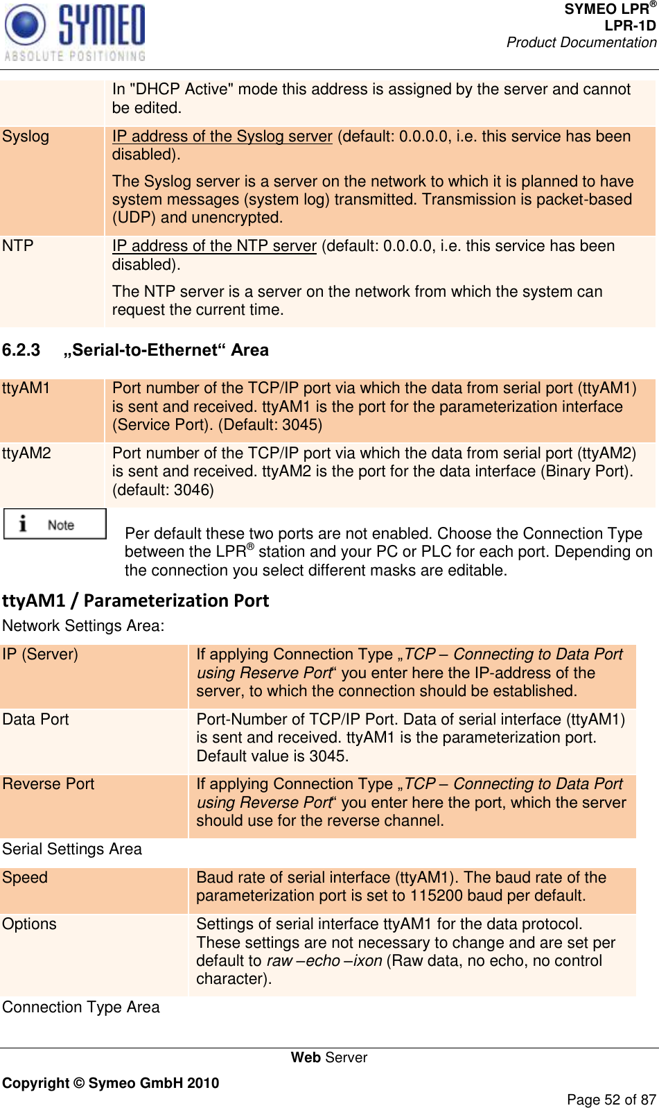 SYMEO LPR® LPR-1D Product Documentation   Web Server Copyright © Symeo GmbH 2010     Page 52 of 87 In &quot;DHCP Active&quot; mode this address is assigned by the server and cannot be edited. Syslog IP address of the Syslog server (default: 0.0.0.0, i.e. this service has been disabled). The Syslog server is a server on the network to which it is planned to have system messages (system log) transmitted. Transmission is packet-based (UDP) and unencrypted. NTP IP address of the NTP server (default: 0.0.0.0, i.e. this service has been disabled). The NTP server is a server on the network from which the system can request the current time. 6.2.3  „Serial-to-Ethernet“ Area ttyAM1 Port number of the TCP/IP port via which the data from serial port (ttyAM1) is sent and received. ttyAM1 is the port for the parameterization interface (Service Port). (Default: 3045) ttyAM2 Port number of the TCP/IP port via which the data from serial port (ttyAM2) is sent and received. ttyAM2 is the port for the data interface (Binary Port). (default: 3046)    Per default these two ports are not enabled. Choose the Connection Type between the LPR® station and your PC or PLC for each port. Depending on the connection you select different masks are editable. ttyAM1 / Parameterization Port Network Settings Area: IP (Server) TCP – Connecting to Data Port using Reserve Port-address of the server, to which the connection should be established. Data Port Port-Number of TCP/IP Port. Data of serial interface (ttyAM1) is sent and received. ttyAM1 is the parameterization port. Default value is 3045. Reverse Port TCP – Connecting to Data Port using Reverse Portshould use for the reverse channel.  Serial Settings Area Speed Baud rate of serial interface (ttyAM1). The baud rate of the parameterization port is set to 115200 baud per default.  Options Settings of serial interface ttyAM1 for the data protocol. These settings are not necessary to change and are set per default to raw –echo –ixon (Raw data, no echo, no control character). Connection Type Area 