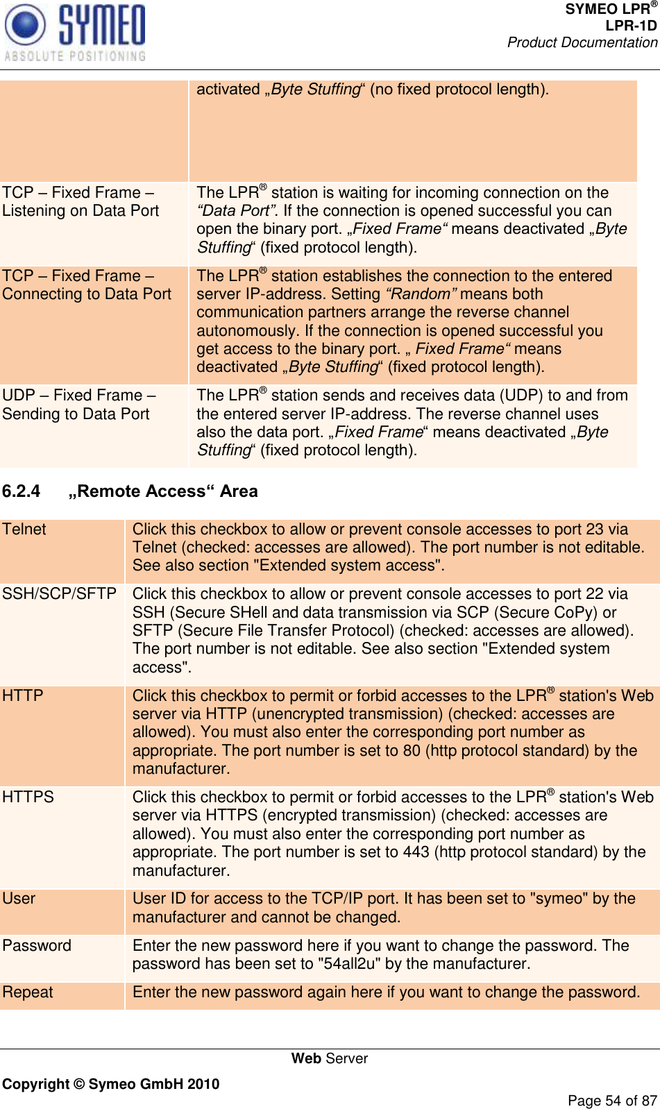 SYMEO LPR® LPR-1D Product Documentation   Web Server Copyright © Symeo GmbH 2010     Page 54 of 87 Byte Stuffing TCP  Fixed Frame  Listening on Data Port The LPR® station is waiting for incoming connection on the “Data Port”. If the connection is opened successful you can Fixed Frame“ Byte Stuffing TCP  Fixed Frame  Connecting to Data Port The LPR® station establishes the connection to the entered server IP-address. Setting “Random” means both communication partners arrange the reverse channel autonomously. If the connection is opened successful you get access to the  Fixed Frame“ means Byte Stuffing UDP  Fixed Frame  Sending to Data Port The LPR® station sends and receives data (UDP) to and from the entered server IP-address. The reverse channel uses Fixed FrameByte Stuffing 6.2.4   „Remote Access“ Area Telnet Click this checkbox to allow or prevent console accesses to port 23 via Telnet (checked: accesses are allowed). The port number is not editable. See also section &quot;Extended system access&quot;. SSH/SCP/SFTP Click this checkbox to allow or prevent console accesses to port 22 via SSH (Secure SHell and data transmission via SCP (Secure CoPy) or SFTP (Secure File Transfer Protocol) (checked: accesses are allowed). The port number is not editable. See also section &quot;Extended system access&quot;. HTTP Click this checkbox to permit or forbid accesses to the LPR® station&apos;s Web server via HTTP (unencrypted transmission) (checked: accesses are allowed). You must also enter the corresponding port number as appropriate. The port number is set to 80 (http protocol standard) by the manufacturer. HTTPS Click this checkbox to permit or forbid accesses to the LPR® station&apos;s Web server via HTTPS (encrypted transmission) (checked: accesses are allowed). You must also enter the corresponding port number as appropriate. The port number is set to 443 (http protocol standard) by the manufacturer. User User ID for access to the TCP/IP port. It has been set to &quot;symeo&quot; by the manufacturer and cannot be changed. Password Enter the new password here if you want to change the password. The password has been set to &quot;54all2u&quot; by the manufacturer. Repeat Enter the new password again here if you want to change the password. 