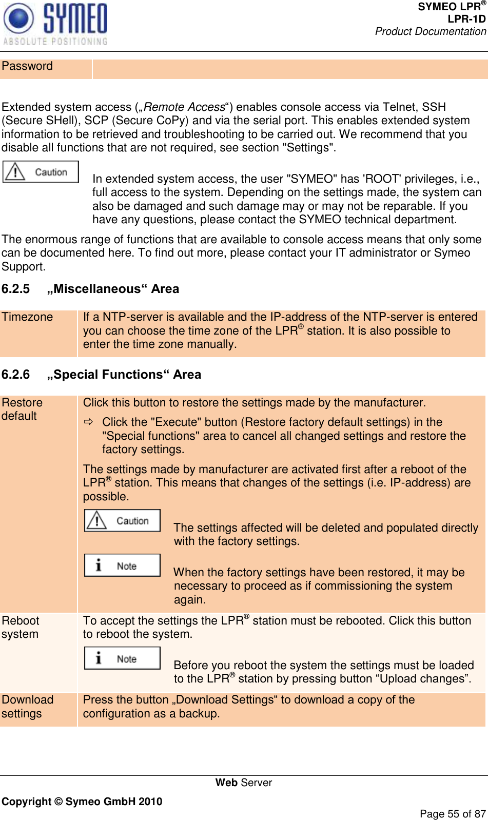 SYMEO LPR® LPR-1D Product Documentation   Web Server Copyright © Symeo GmbH 2010     Page 55 of 87 Password  Remote Access(Secure SHell), SCP (Secure CoPy) and via the serial port. This enables extended system information to be retrieved and troubleshooting to be carried out. We recommend that you disable all functions that are not required, see section &quot;Settings&quot;.    In extended system access, the user &quot;SYMEO&quot; has &apos;ROOT&apos; privileges, i.e., full access to the system. Depending on the settings made, the system can also be damaged and such damage may or may not be reparable. If you have any questions, please contact the SYMEO technical department. The enormous range of functions that are available to console access means that only some can be documented here. To find out more, please contact your IT administrator or Symeo Support. 6.2.5  „Miscellaneous“ Area Timezone If a NTP-server is available and the IP-address of the NTP-server is entered you can choose the time zone of the LPR® station. It is also possible to enter the time zone manually.  6.2.6  „Special Functions“ Area Restore default Click this button to restore the settings made by the manufacturer.   Click the &quot;Execute&quot; button (Restore factory default settings) in the &quot;Special functions&quot; area to cancel all changed settings and restore the factory settings. The settings made by manufacturer are activated first after a reboot of the LPR® station. This means that changes of the settings (i.e. IP-address) are possible.     The settings affected will be deleted and populated directly with the factory settings.     When the factory settings have been restored, it may be necessary to proceed as if commissioning the system again. Reboot system To accept the settings the LPR® station must be rebooted. Click this button to reboot the system.      Before you reboot the system the settings must be loaded to the LPR®  Download settings configuration as a backup.  