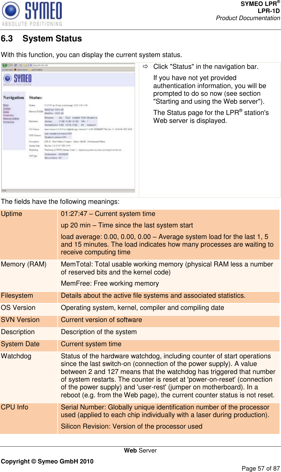 SYMEO LPR® LPR-1D Product Documentation   Web Server Copyright © Symeo GmbH 2010     Page 57 of 87 6.3  System Status With this function, you can display the current system status.    Click &quot;Status&quot; in the navigation bar. If you have not yet provided authentication information, you will be prompted to do so now (see section &quot;Starting and using the Web server&quot;). The Status page for the LPR® station&apos;s Web server is displayed. The fields have the following meanings: Uptime 01:27:47  Current system time up 20 min  Time since the last system start load average: 0.00, 0.00, 0.00  Average system load for the last 1, 5 and 15 minutes. The load indicates how many processes are waiting to receive computing time Memory (RAM) MemTotal: Total usable working memory (physical RAM less a number of reserved bits and the kernel code) MemFree: Free working memory Filesystem Details about the active file systems and associated statistics. OS Version Operating system, kernel, compiler and compiling date SVN Version Current version of software Description Description of the system System Date Current system time Watchdog Status of the hardware watchdog, including counter of start operations since the last switch-on (connection of the power supply). A value between 2 and 127 means that the watchdog has triggered that number of system restarts. The counter is reset at &apos;power-on-reset&apos; (connection of the power supply) and &apos;user-rest&apos; (jumper on motherboard). In a reboot (e.g. from the Web page), the current counter status is not reset. CPU Info Serial Number: Globally unique identification number of the processor used (applied to each chip individually with a laser during production). Silicon Revision: Version of the processor used 